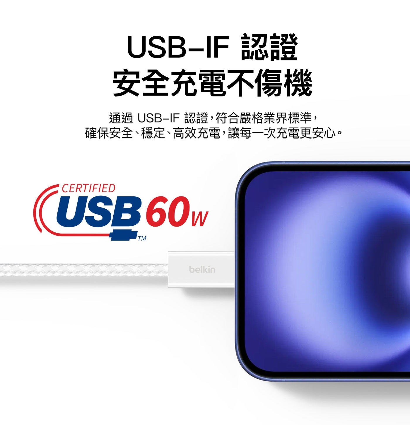USB-IF 認證 安全充電不傷機 通過 USB−IF 認證,符合嚴格業界標準, 確保安全、穩定、高效充電,讓每一次充電更安心。 CERTIFIED USB60W TM belkin