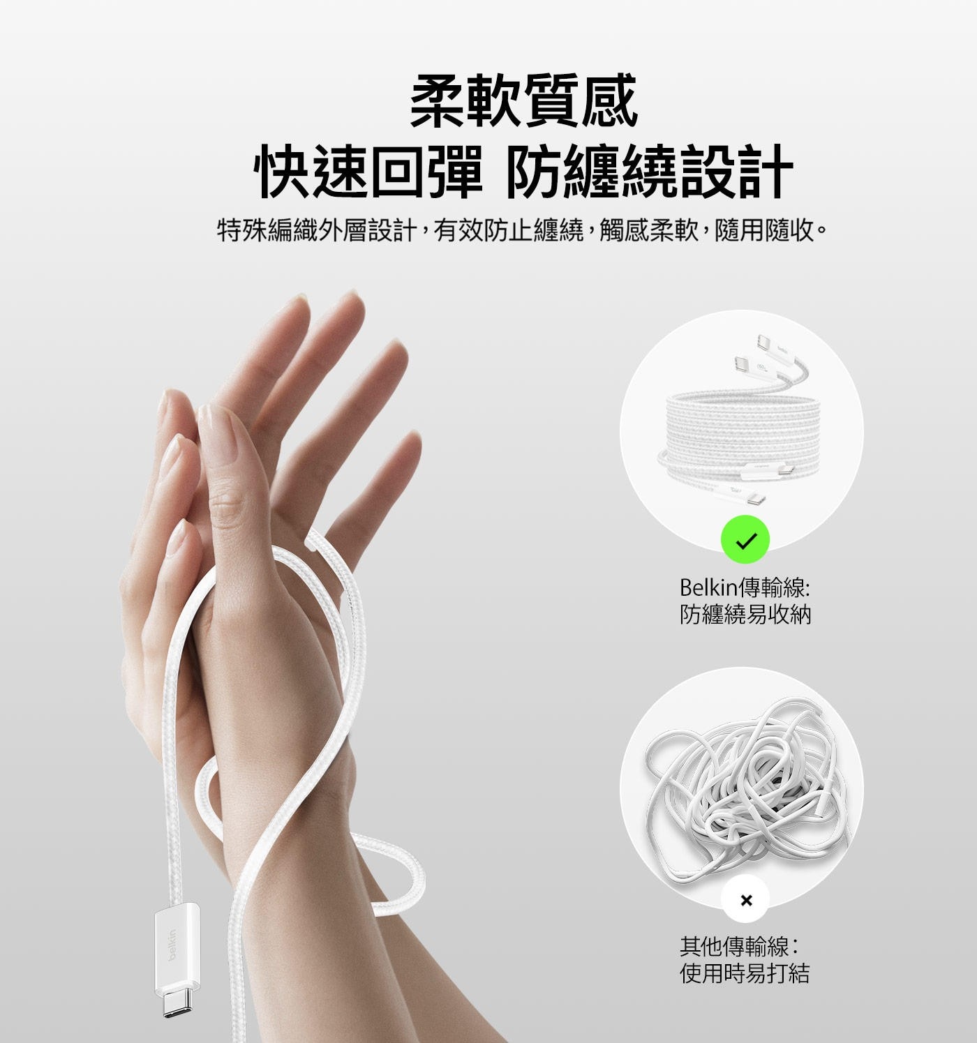 柔軟質感 快速回彈 防纏繞設計 特殊編織外層設計,有效防止纏繞,觸感柔軟,隨用隨收。 Belkin傳輸線: 防纏繞易收納 X 其他傳輸線: 使用時易打結