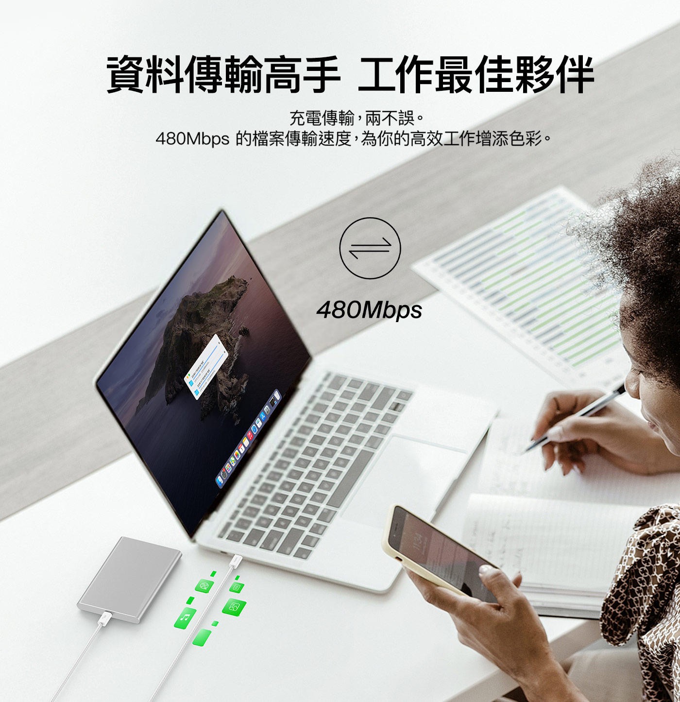資料傳輸高手 工作最佳夥伴 充電傳輸,兩不誤。 480Mbps 的檔案傳輸速度,為你的高效工作增添色彩。
