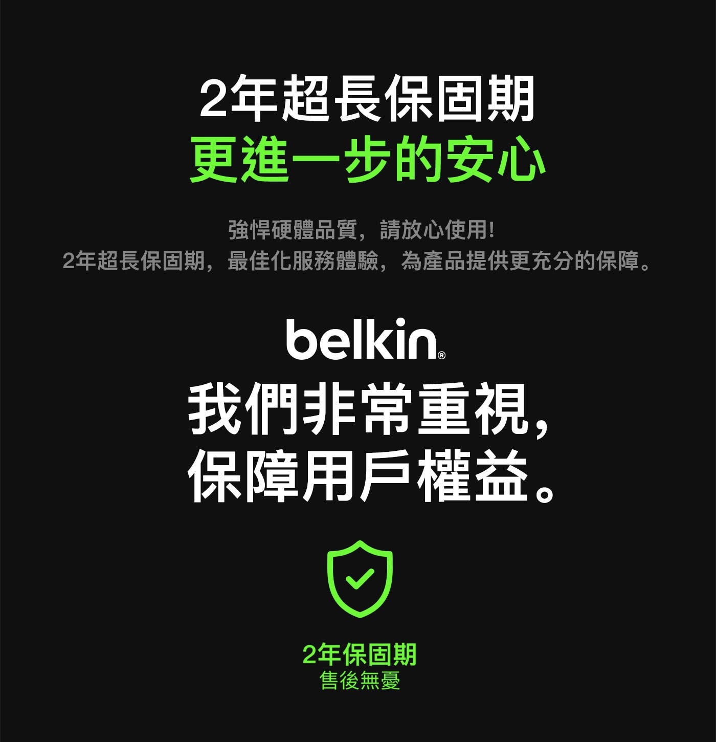 2年超長保固期 更進一步的安心 強悍硬體品質,請放心使用! 2年超長保固期,最佳化服務體驗,為產品提供更充分的保障。 belkin. 我們非常重視, 保障用戶權益。 2年保固期 售後無憂