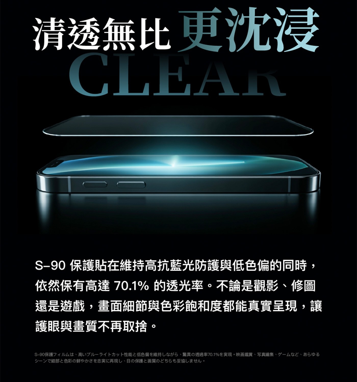 清透無比更沈浸CLEARS-90保護貼在維持高抗藍光防護與低色偏的同時,依然保有高達70.1的透光率。不論是觀影、修圖還是遊戲,畫面細節與色彩飽和度都能真實呈現,讓護眼與畫質不再取捨。S-90保護儿ㄙ