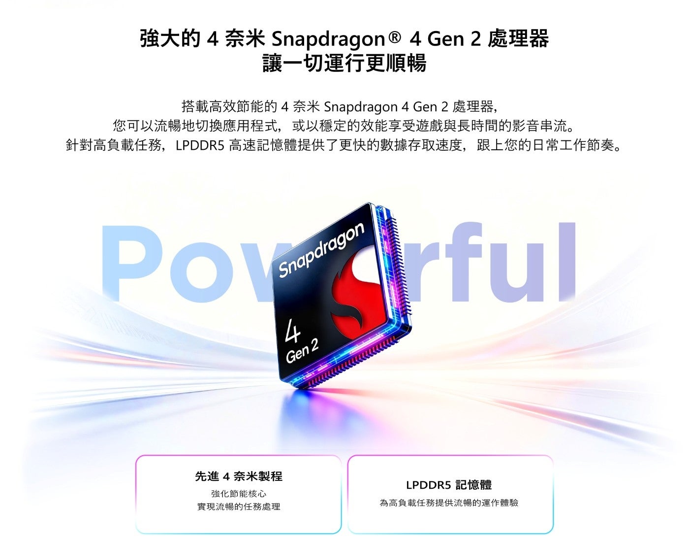 強大的 奈米 Gen 處理器 讓1切運行更順暢 搭載高效節能的4奈米 Snapdragon 處理器, 您可以流暢地切換應用程式,或以穩定的效能享受遊戲與長時間的影音串流