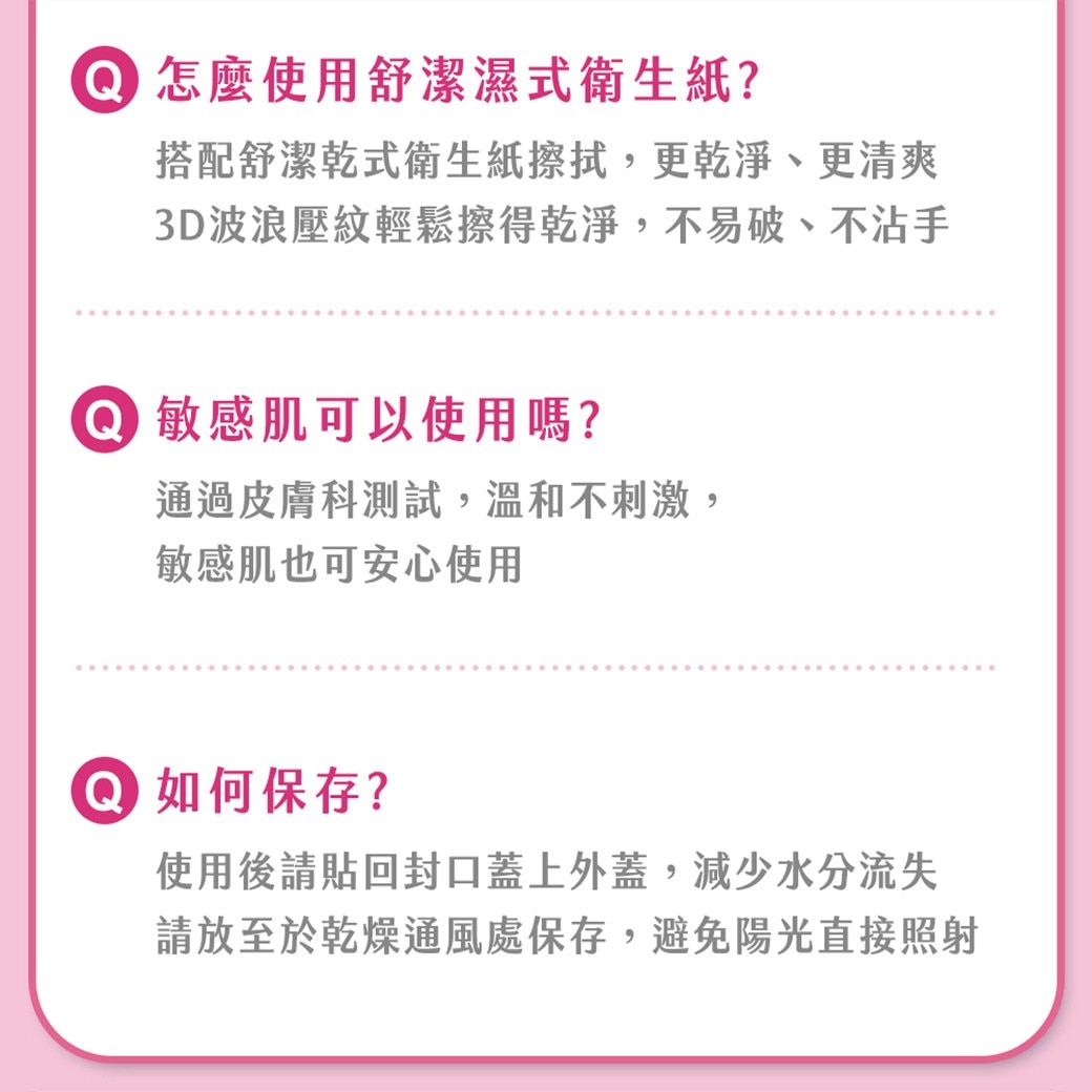 怎麼使用舒潔濕式衛生紙? 搭配舒潔乾式衛生紙擦拭,更乾淨、更清爽 3D波浪壓紋輕鬆擦得乾淨,不易破、不沾手 敏感肌可以使用嗎? 通過皮膚科測試,溫和不刺激, 敏感肌也可安心使用 如何保存?