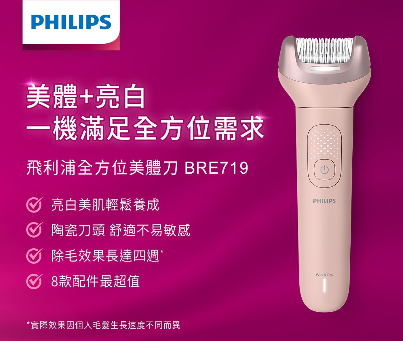PHILIPS 美體亮白 一機滿足全方位需求 飛利浦全方位美體刀 BRE719 亮白美肌輕鬆養成 陶瓷刀頭 舒適不易敏感 除毛效果長達四週 8款配件最超值 實際效果因個人毛髮生長速度不同而異 Wet...