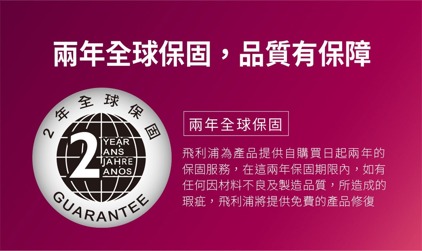 兩年全球保固,品質有保障 全球 2年 ※保固 兩年全球保固 YEAR ANS JAHRE ANOS GUARANTEE 飛利浦為產品提供自購買日起兩年的 保固服務,在這兩年保固期限內...