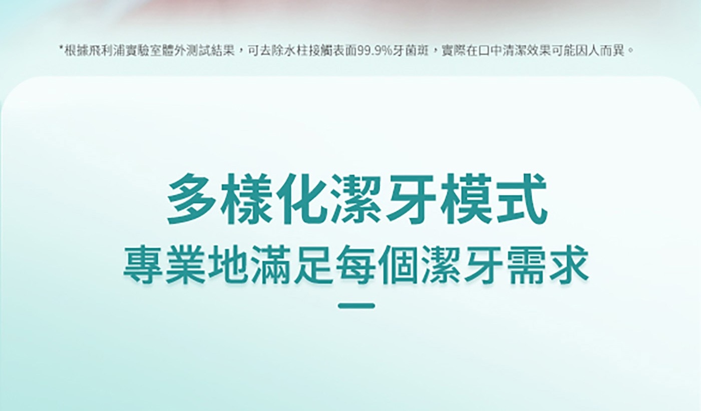 根據飛利浦實驗室體外測試結果,可去除水柱接觸表面99.9牙菌斑,實際在口中清潔效果可能因人而異。 多樣化潔牙模式 專業地滿足每個潔牙需求