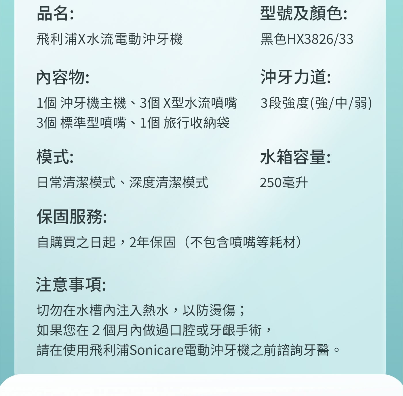 品名: 型號及顏色: 飛利浦X水流電動沖牙機 黑色HX3826/33 內容物: 沖牙力道: 1個 沖牙機主機、3個X型水流噴嘴 3個 標準型噴嘴...