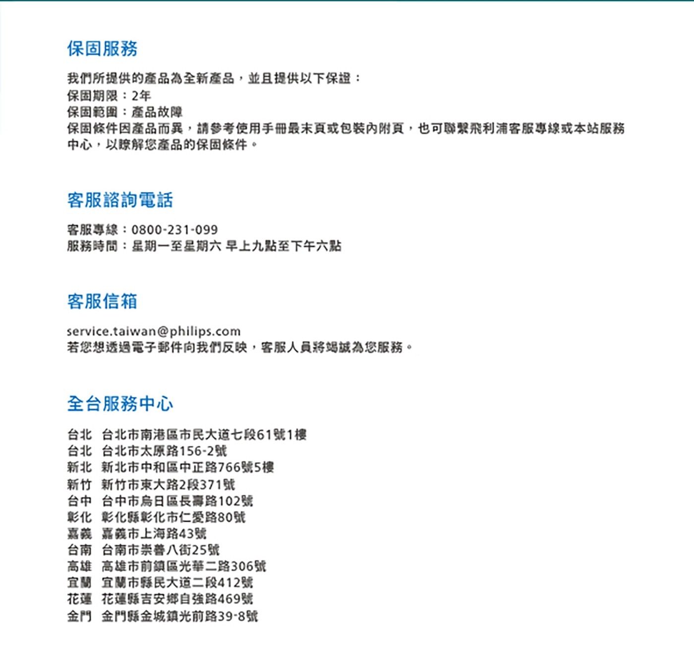 保固服務 我們所提供的產品為全新產品,並且提供以下保證: 保固期限:2年 保固範圍:產品故障 保固條件因產品而異,請參考使用手冊最末頁或包裝內附頁,也可聯繫飛利浦客服專線或本站服務 中心...