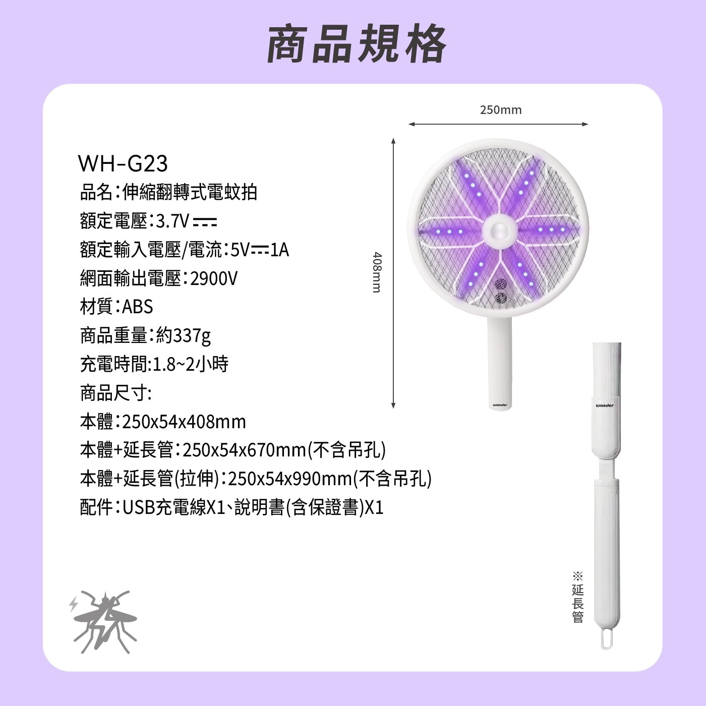 商品規格 品名:伸縮翻轉式電蚊拍 額定電壓:3.7V 額定輸入電壓/電流:5V-1A 網面輸出電壓:2900V 材質:ABS 商品重量:約337g 408mm 250mm 充電時間:1.