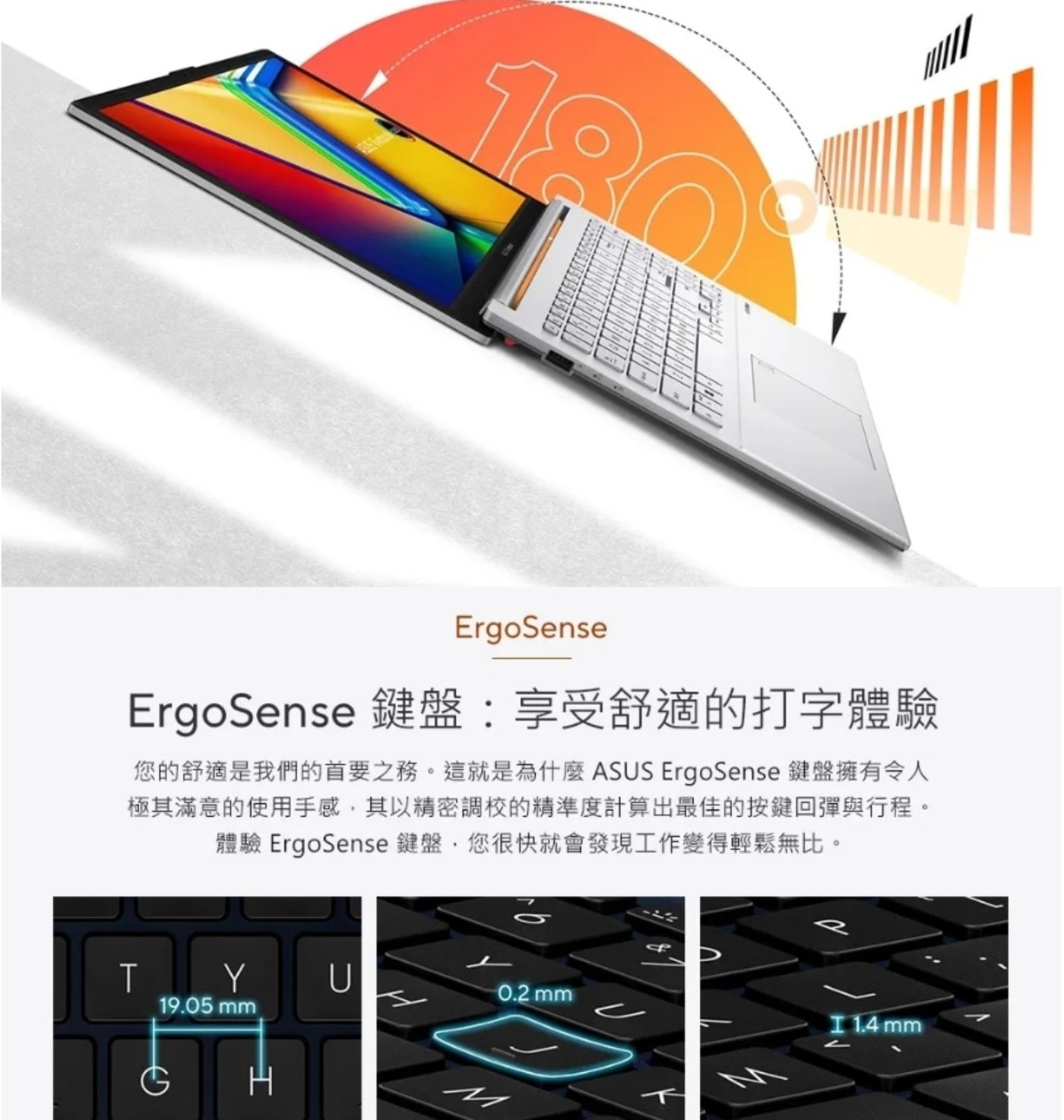 ErgoSense 鍵盤:享受舒適的打字體驗 您的舒適是我們的首要之務。這就是為什麼 ASUS 鍵盤擁有令人 極其滿意的使用手感,其以精密調校的精準度計算出最佳的按鍵回彈與行程。