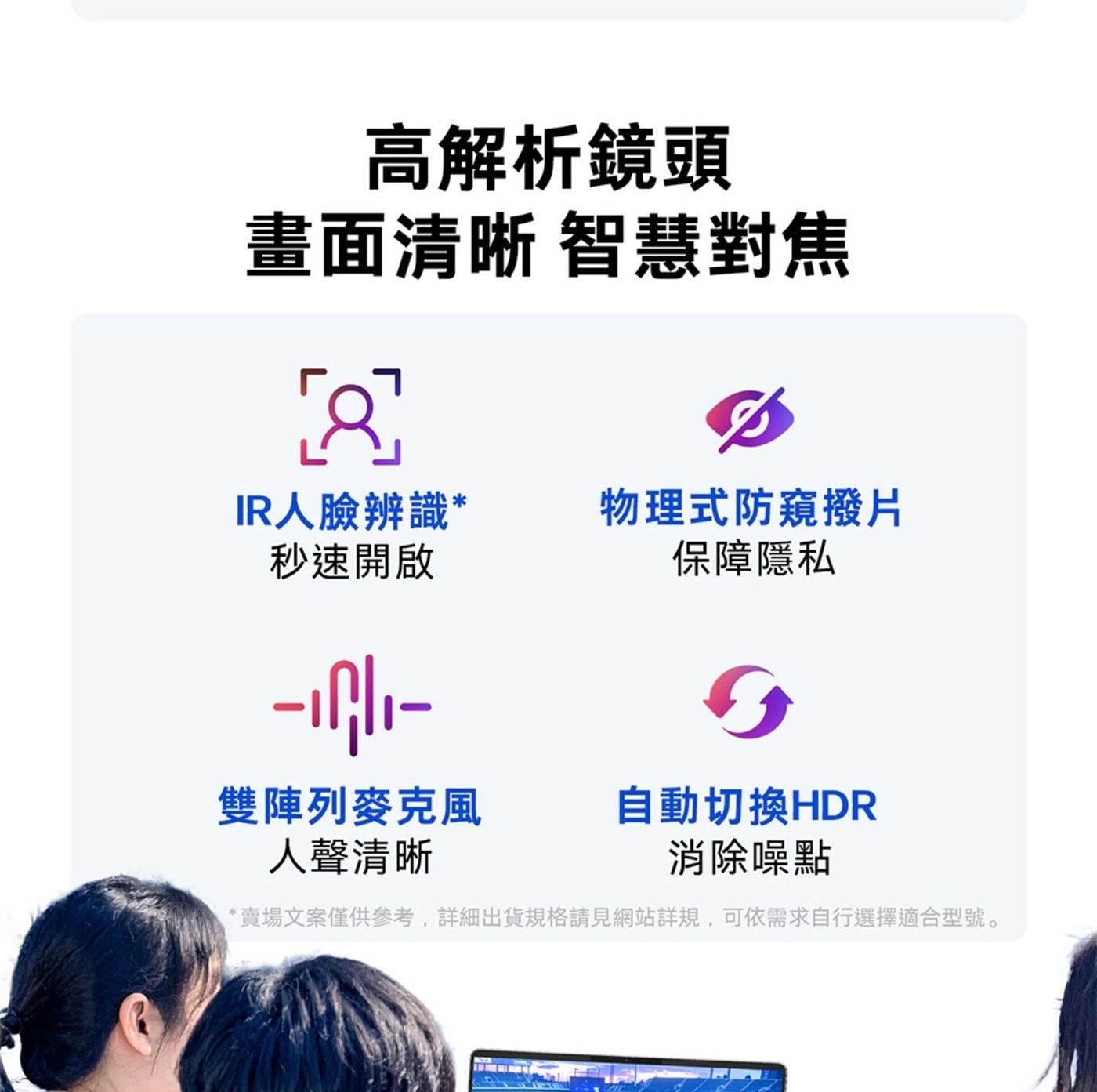 高解析鏡頭 畫面清晰 智慧對焦 IR人臉辨識 秒速開啟 物理式防窺撥片 保障隱私 雙陣列麥克風 自動切換HDR 人聲清晰 消除噪點 賣場文案僅供參考,詳細出貨規格請見網站詳規...