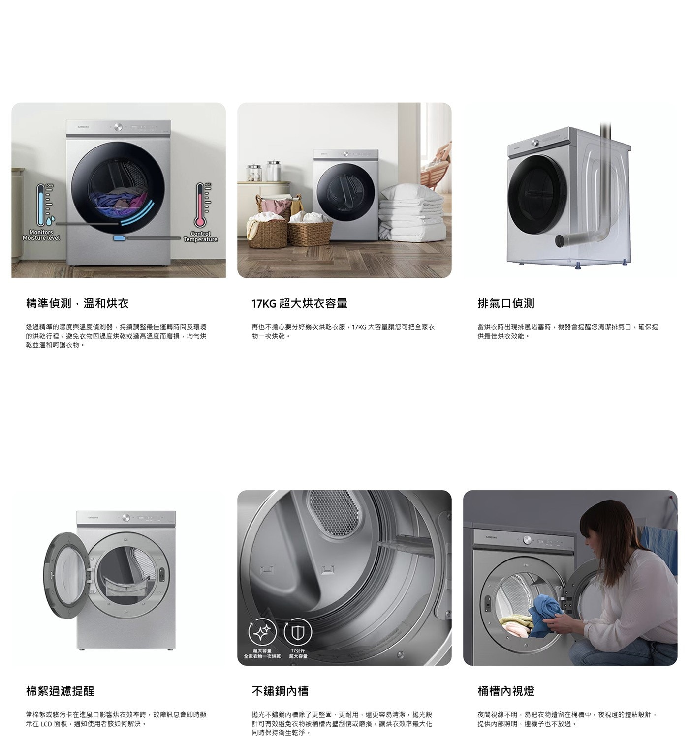 Monitors Moisture level Temperature 精準偵測,溫和烘衣 17KG 超大烘衣容量 排氣口偵測 透過精準的濕度與溫度偵測器,持續調整最佳運轉時間及環境 的烘乾行程...