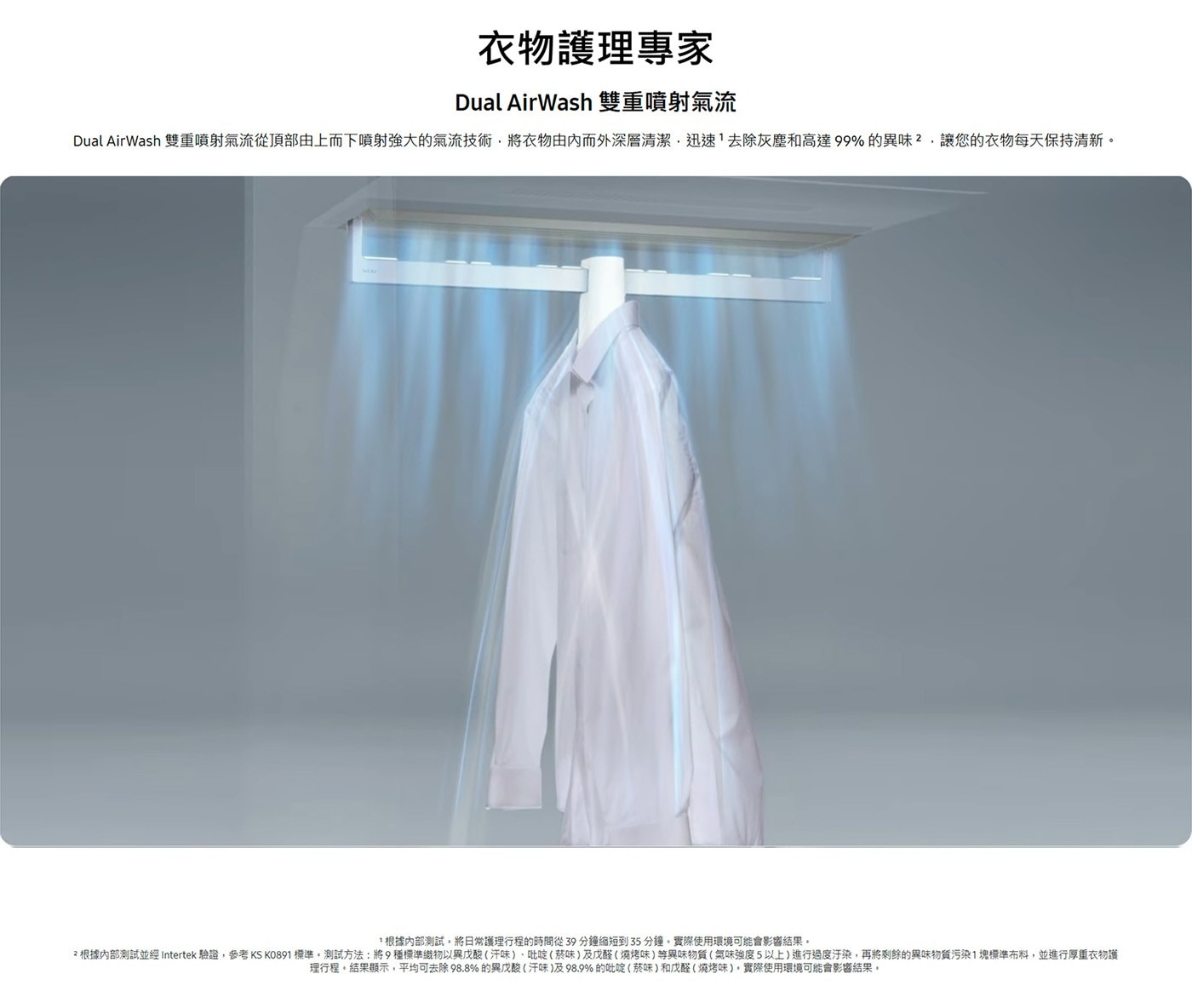 衣物護理專家 Dual AirWash 雙重噴射氣流 雙重噴射氣流從頂部由上而下噴射強大的氣流技術,將衣物由內而外深層清潔,迅速去除灰塵和高達99的異味,讓您的衣物每天保持清新。 根據內部測試。