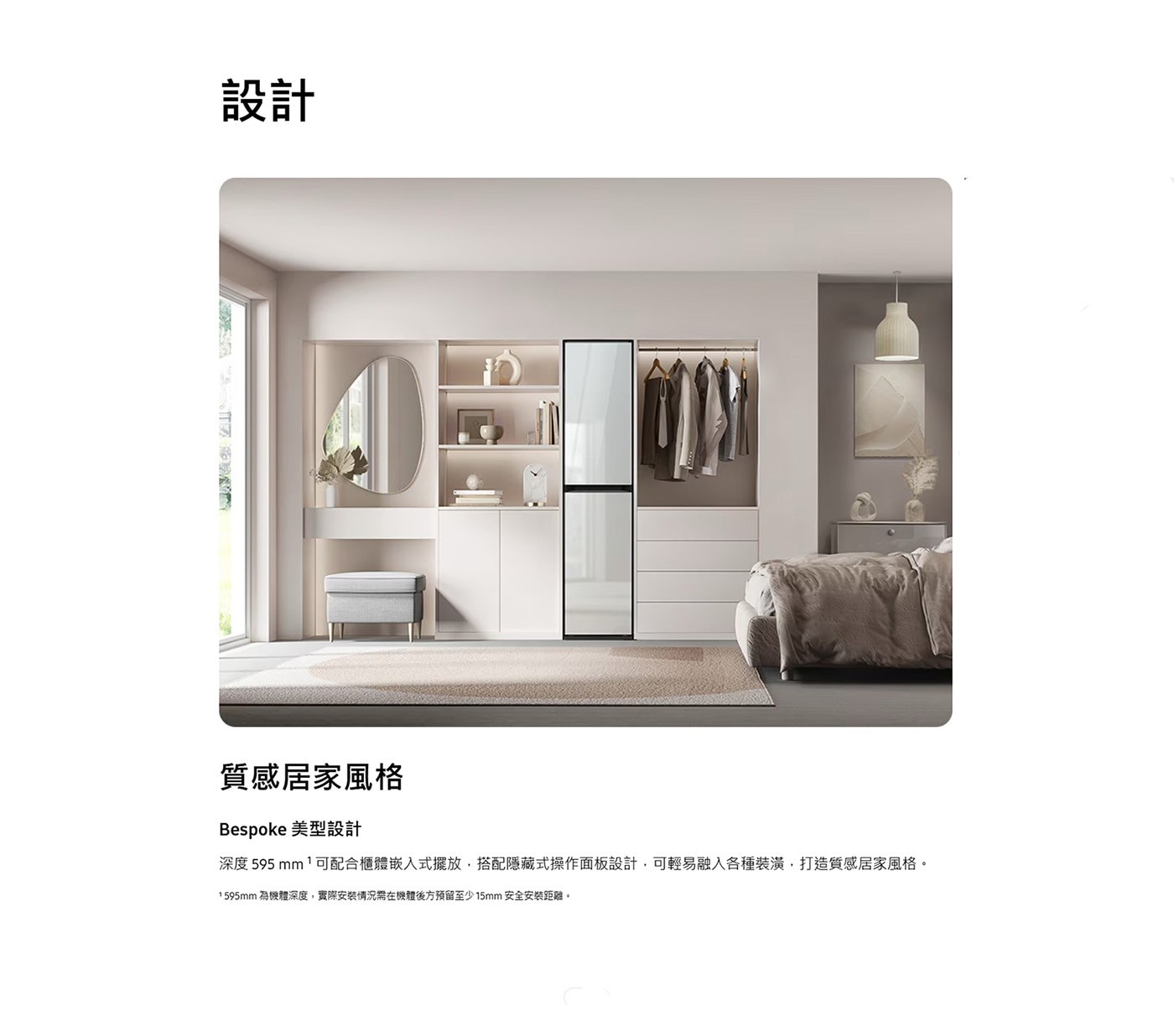 設計 質感居家風格 Bespoke 美型設計 深度 595mm 1可配合櫃體嵌入式擺放,搭配隱藏式操作面板設計,可輕易融入各種裝潢,打造質感居家風格。