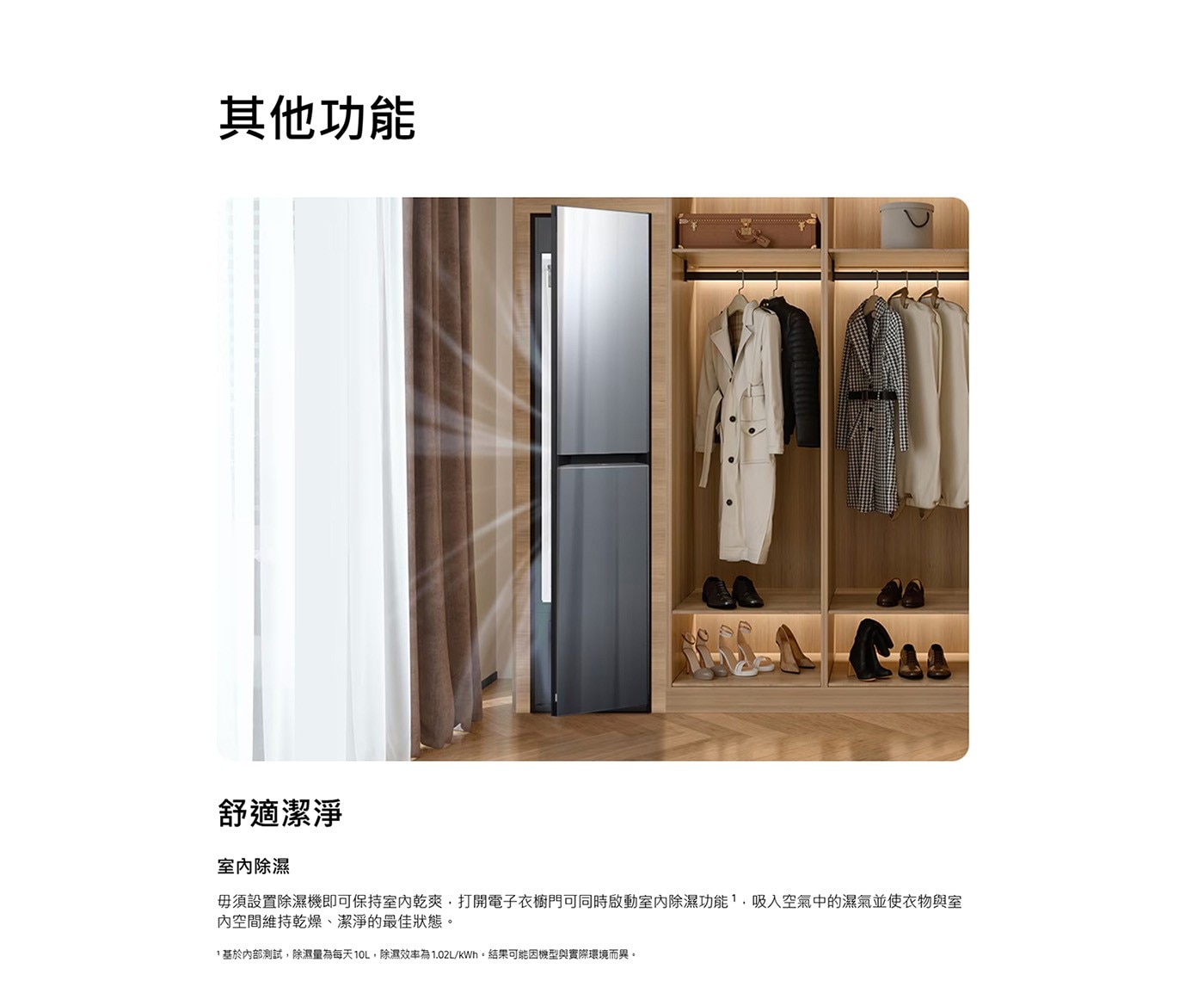 其他功能 舒適潔淨 室內除濕 毋須設置除濕機即可保持室內乾爽,打開電子衣櫥門可同時啟動室內除濕功能,吸入空氣中的濕氣並使衣物與室 內空間維持乾燥、潔淨的最佳狀態。
