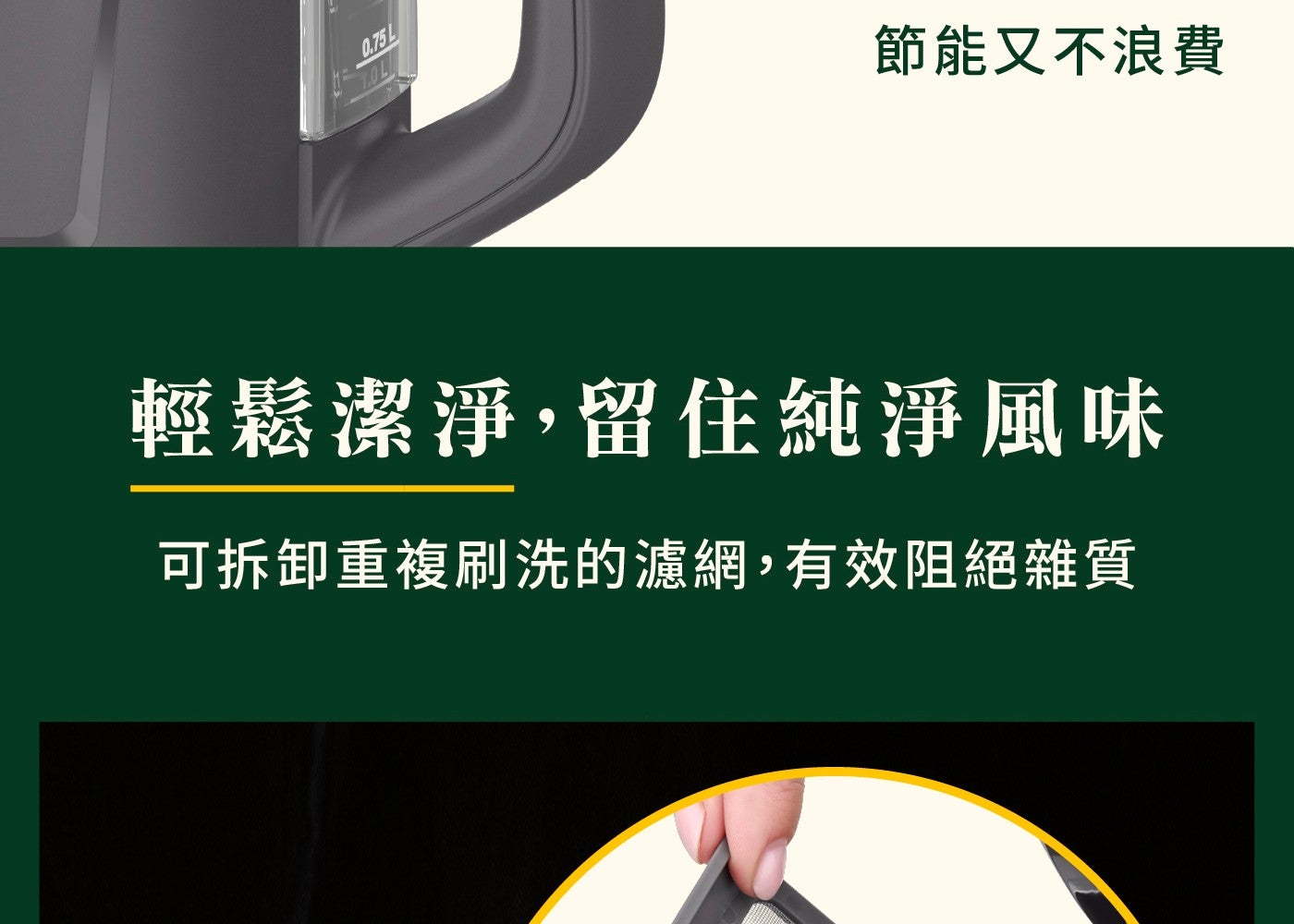 節能又不浪費 輕鬆潔淨,留住純淨風味 可拆卸重複刷洗的濾網,有效阻絕雜質