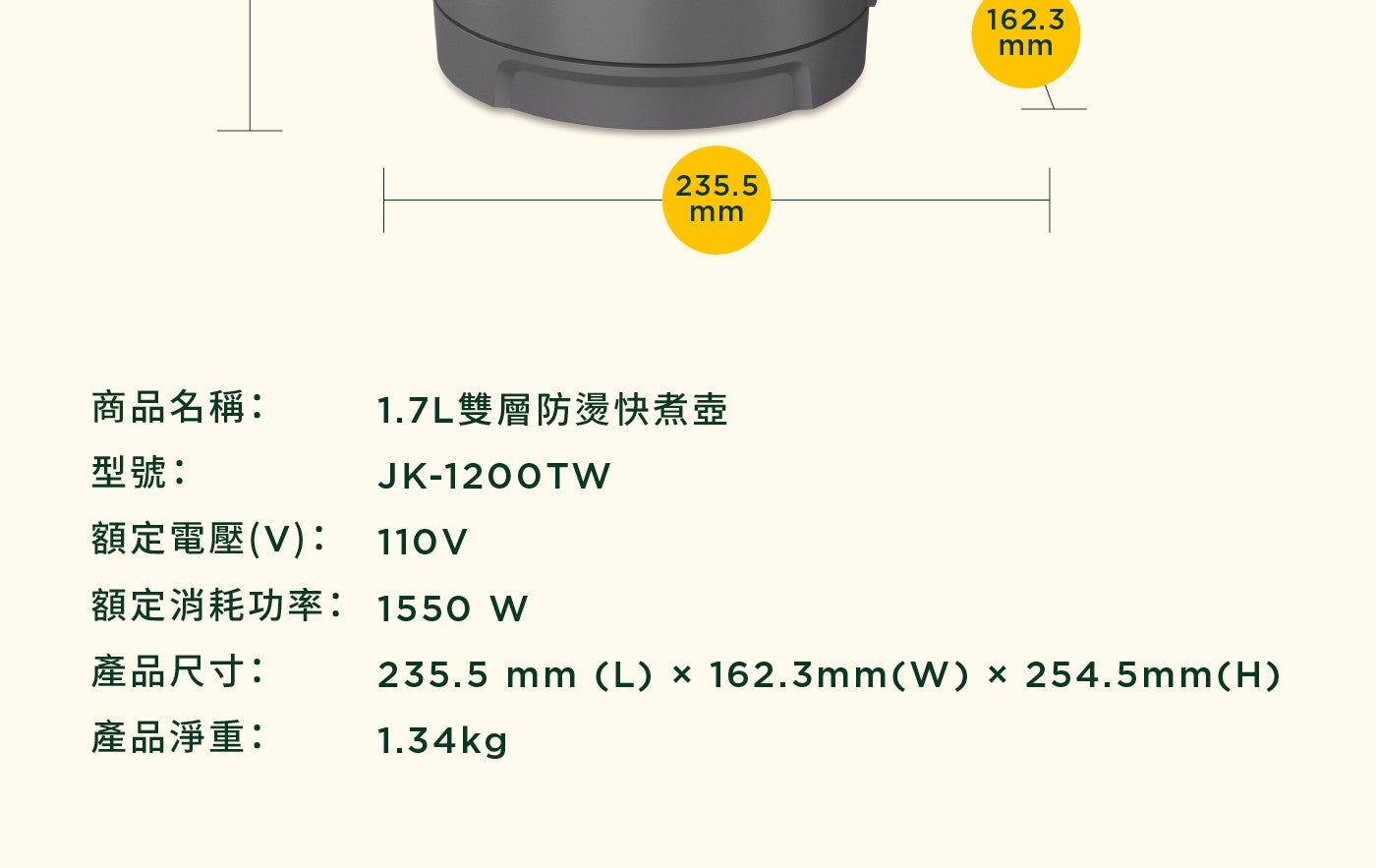 mm 商品名稱 x1.7L 雙層防燙快煮壺 型號 JK-1200TW 額定電壓 V 額定消耗功率 產品尺寸 1550W mmL 產品淨重