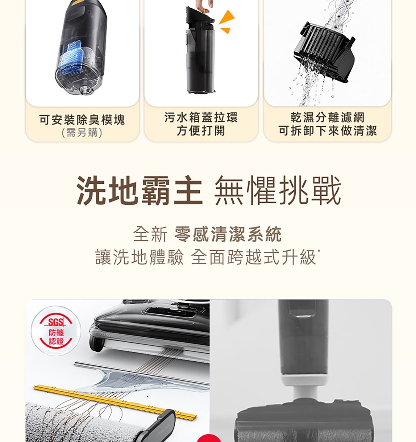 可安裝除臭模塊 需另購 污水箱蓋拉環 方便打開 乾濕分離濾網 可拆卸下來做清潔 SGS 防纏 認證 洗地霸主 無懼挑戰 全新 零感清潔系統 讓洗地體驗 全面跨越式升級