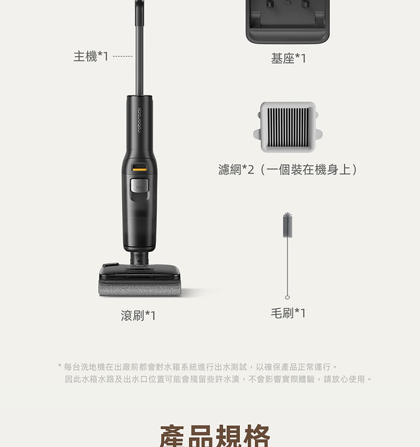 主機1 滾刷1 roborock 基座1 濾網2一個裝在機身上 毛刷1 每台洗地機在出廠前都會對水箱系統進行出水測試,以確保產品正常運行。