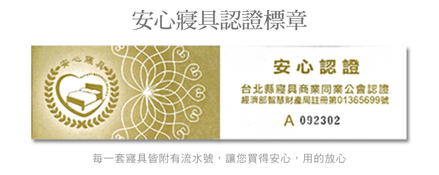 安心寢具認證標章 安心認證 台北縣寢具商業同業公會認證 經濟部智慧財產局註冊第699號 每一套寢具皆附有流水號,讓您買得安心,用的放心