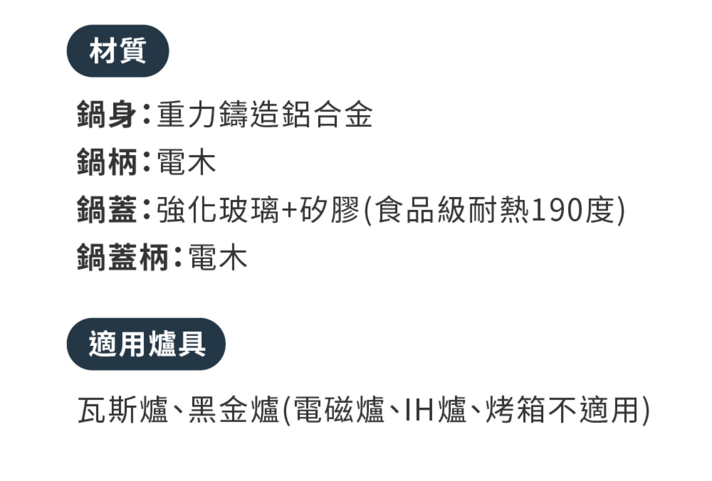 材質 鍋身:重力鑄造鋁合金 鍋柄:電木 鍋蓋:強化玻璃矽膠食品級耐熱190度 鍋蓋柄:電木 適用爐具 瓦斯爐、黑金爐電磁爐、IH爐、烤箱不適用