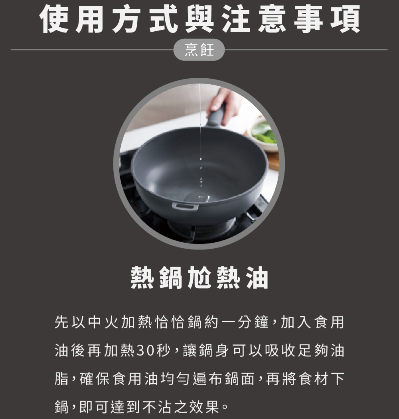 使用方式與注意事項 烹飪 熱鍋尬熱油 先以中火加熱恰恰鍋約1分鐘,加入食用 油後再加熱30秒,讓鍋身可以吸收足夠油 脂,確保食用油均勻遍布鍋面,再將食材下 鍋,即可達到不沾之效果。