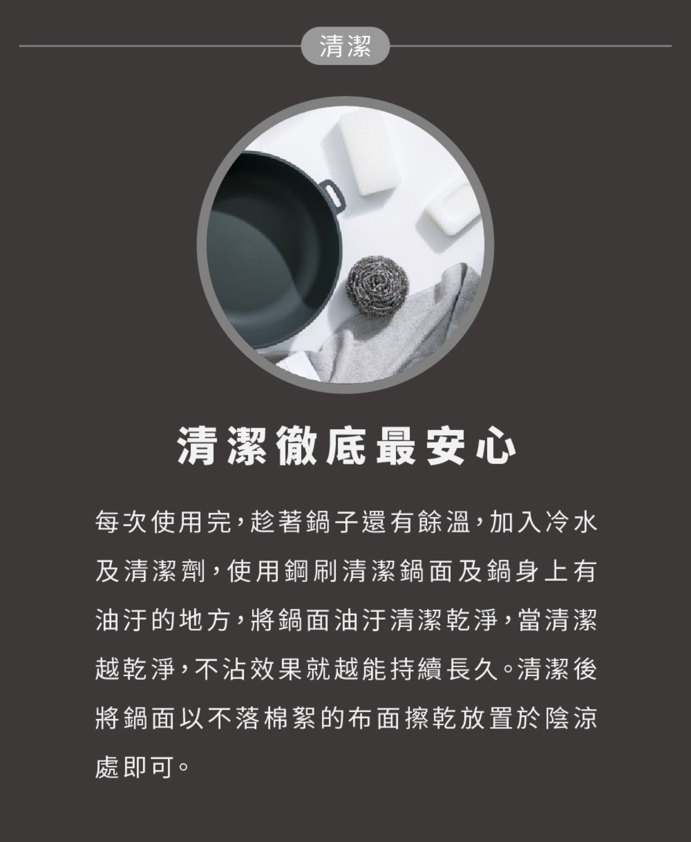 清潔 清潔徹底最安心 每次使用完,趁著鍋子還有餘溫,加入冷水 及清潔劑,使用鋼刷清潔鍋面及鍋身上有 油汙的地方,將鍋面油汙清潔乾淨,當清潔 越乾淨,不沾效果就越能持續長久。
