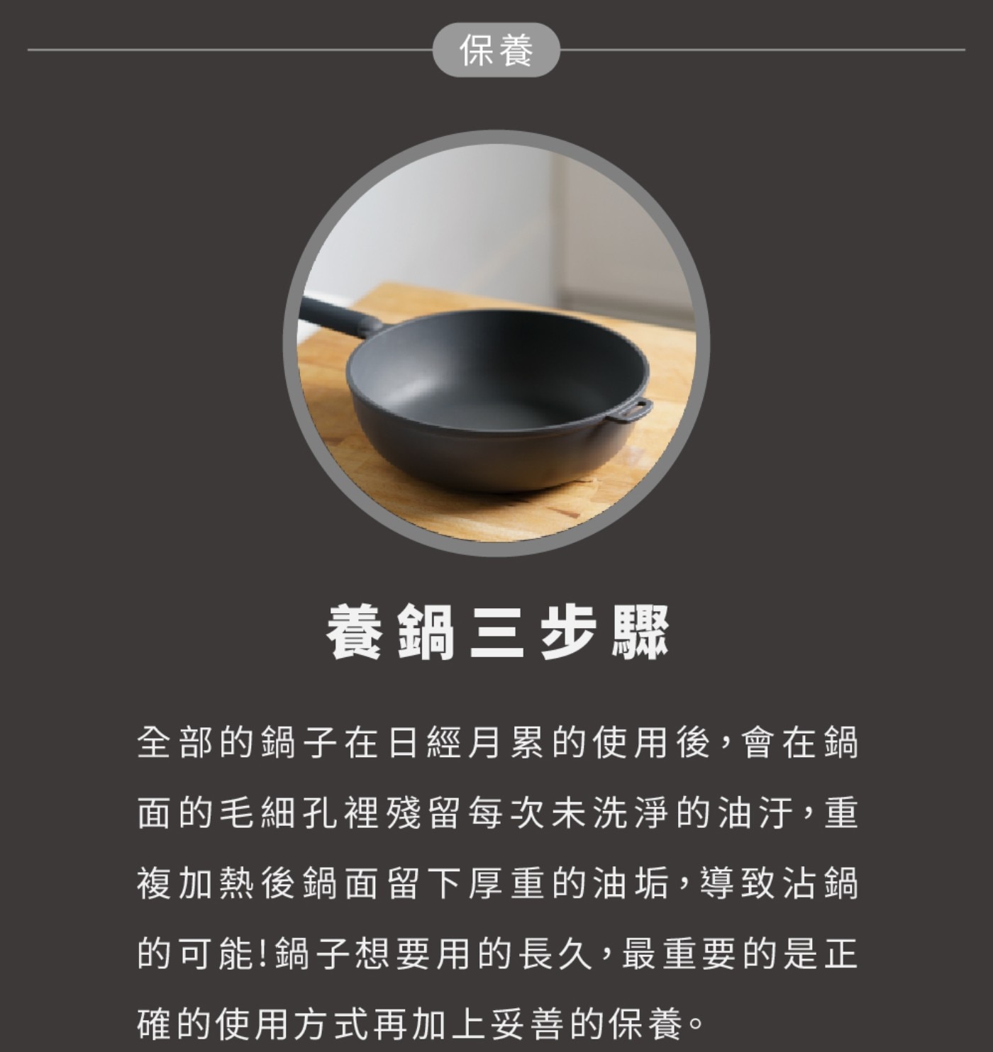 保養 養鍋3步驟 全部的鍋子在日經月累的使用後,會在鍋 面的毛細孔裡殘留每次未洗淨的油汙,重 複加熱後鍋面留下厚重的油垢,導致沾鍋 的可能!