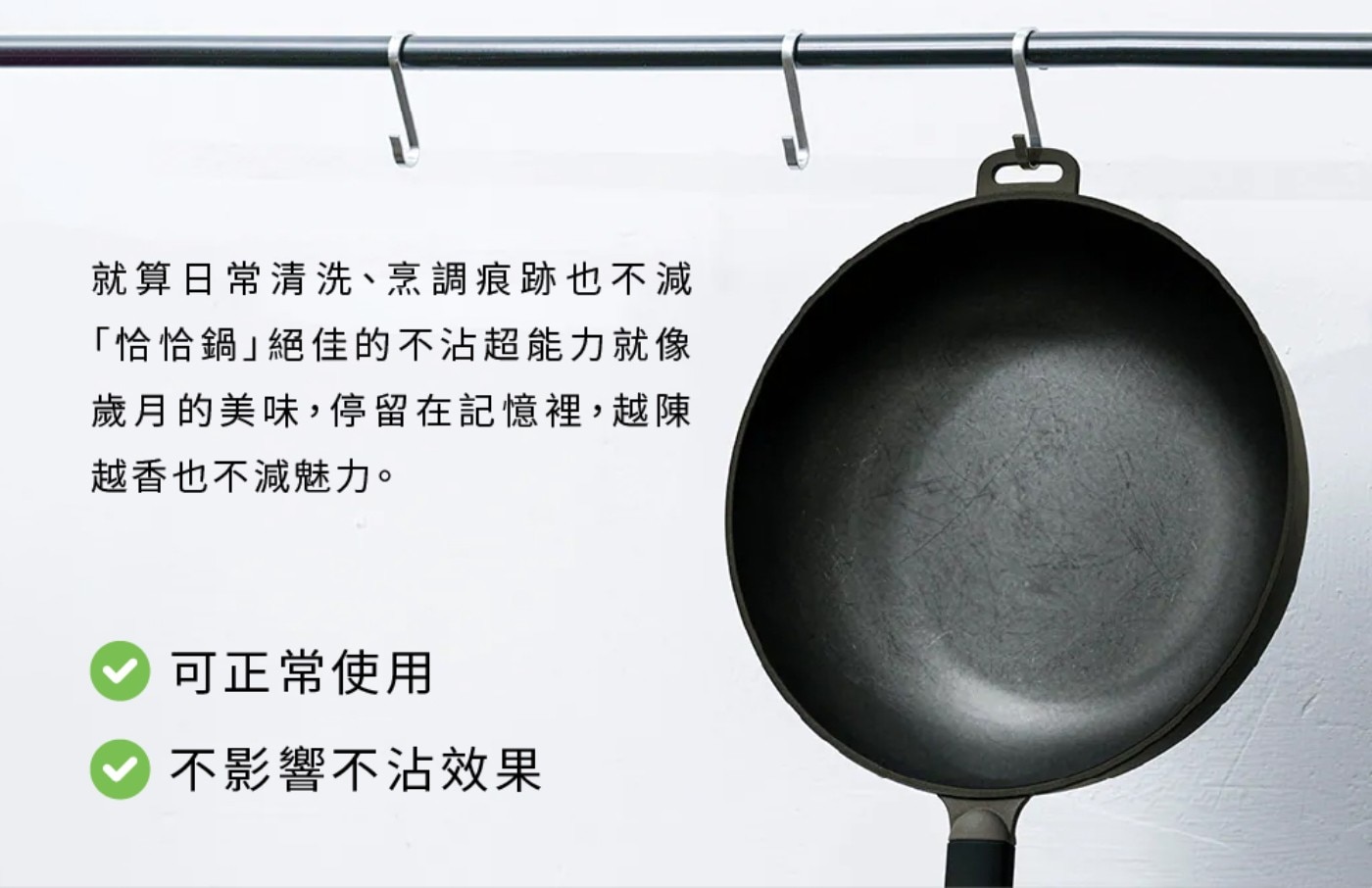 就算日常清洗、烹調痕跡也不減 「恰恰鍋」絕佳的不沾超能力就像 歲月的美味,停留在記憶裡,越陳 越香也不減魅力。 可正常使用 不影響不沾效果
