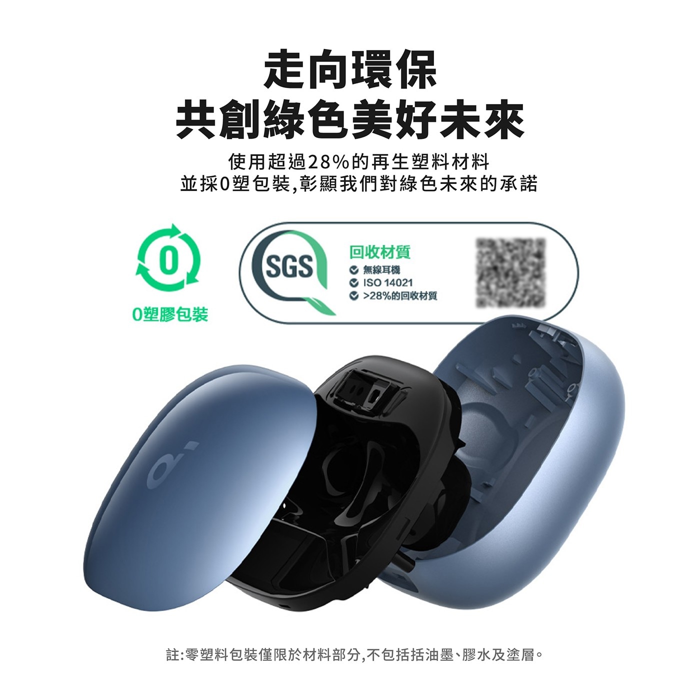 走向環保 共創綠色美好未來 使用超過28的再生塑料材料 並採0塑包裝,彰顯我們對綠色未來的承諾 SGS O塑膠包裝 回收材質 無線耳機 ISO 28的回收材質 註:零塑料包裝僅限於材料部分...