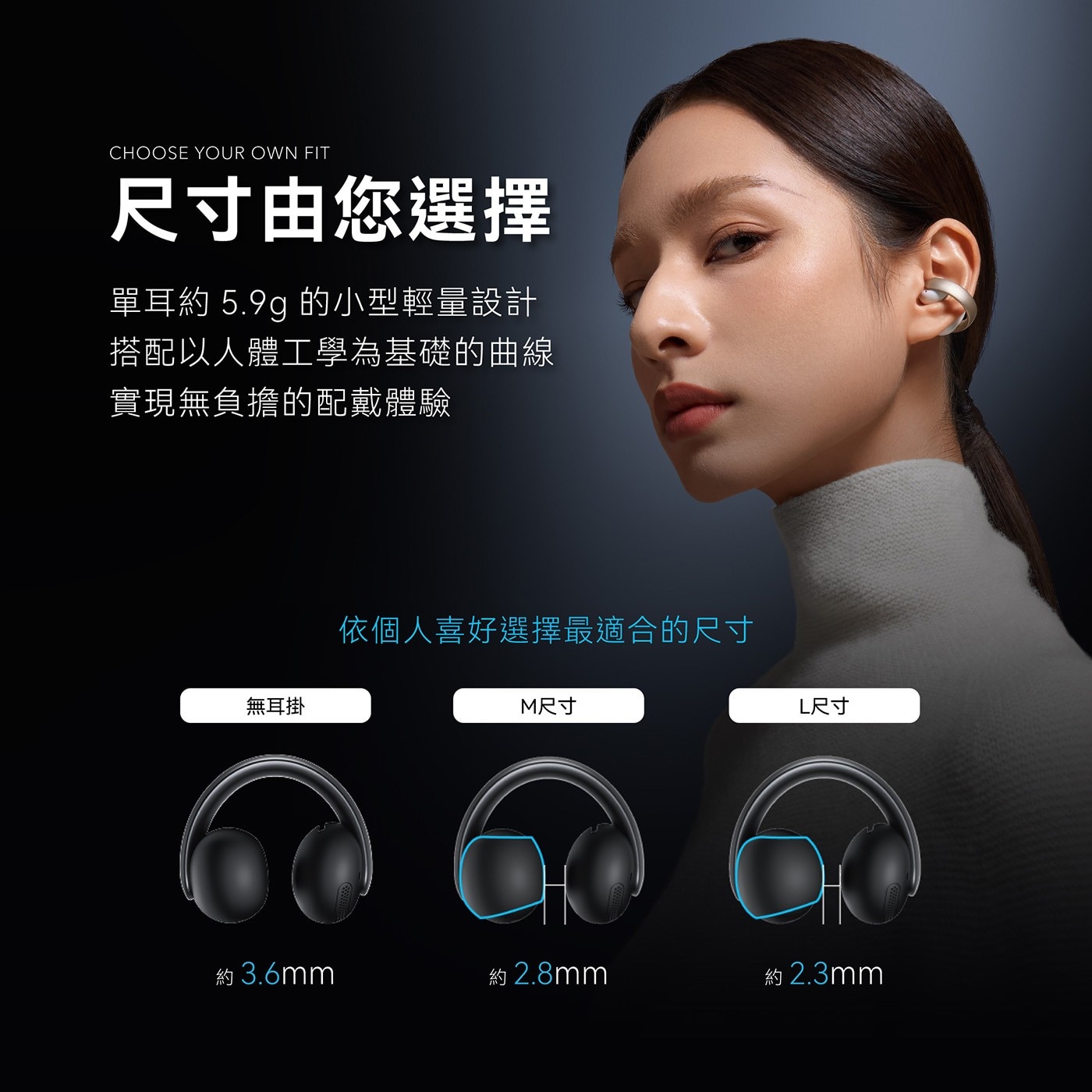 CHOOSE YOUR OWN FIT 尺寸由您選擇 單耳約 的小型輕量設計 搭配以人體工學為基礎的曲線 實現無負擔的配戴體驗 無耳掛 依個人喜好選擇最適合的尺寸 M尺寸 L尺寸 約