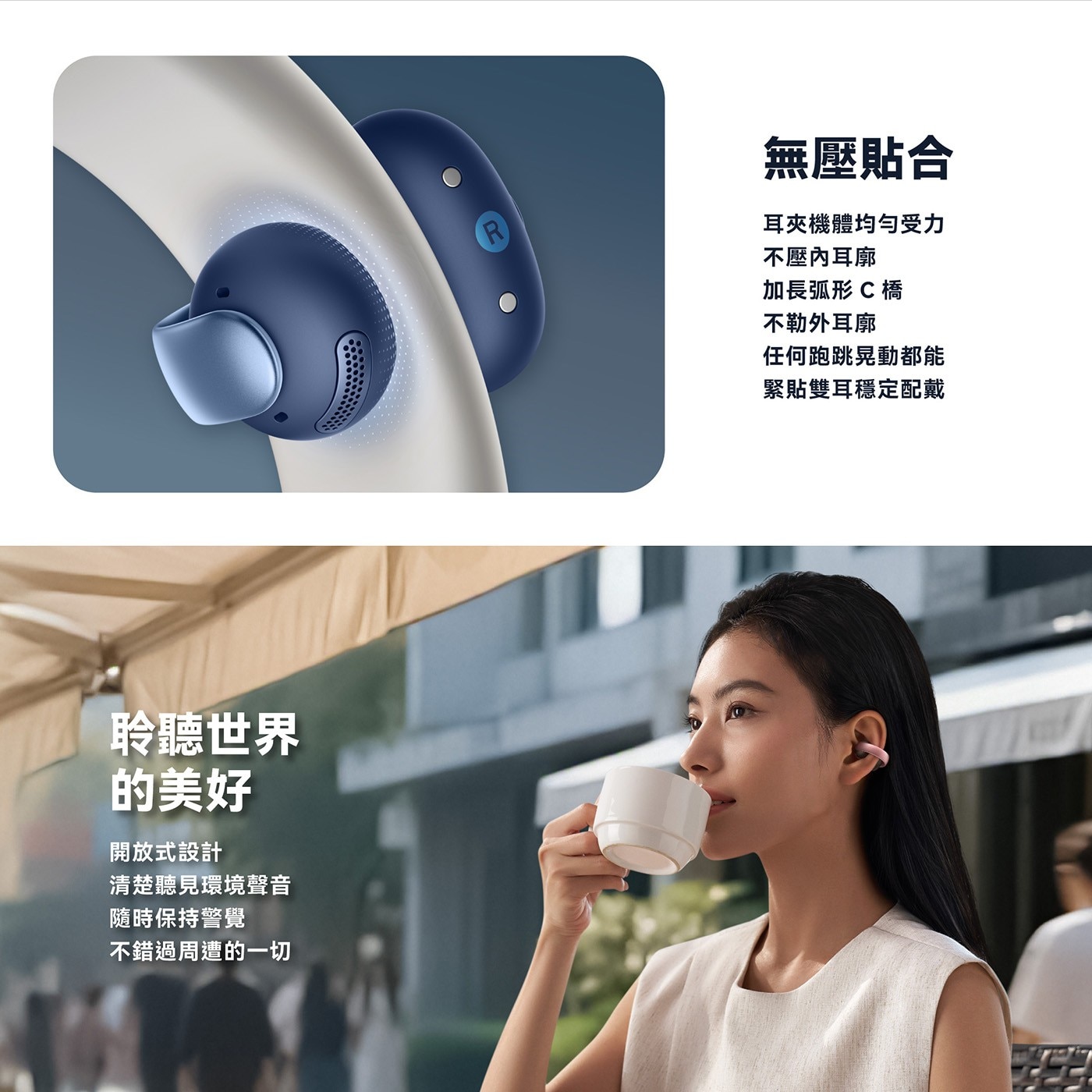 聆聽世界 的美好 開放式設計 清楚聽見環境聲音 隨時保持警覺 不錯過周遭的一切 無壓貼合 耳夾機體均勻受力 不壓內耳廓 加長弧形C橋 不勒外耳廓 任何跑跳晃動都能 緊貼雙耳穩定配戴
