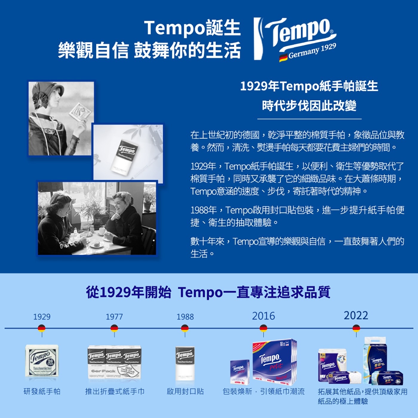 Tempo誕生 樂觀自信 鼓舞你的生活 Jempo Tempo German 1929年Tempo紙手帕誕生 時代步伐因此改變 在上世紀初的德國,乾淨平整的棉質手帕,象徵品位與教 養。