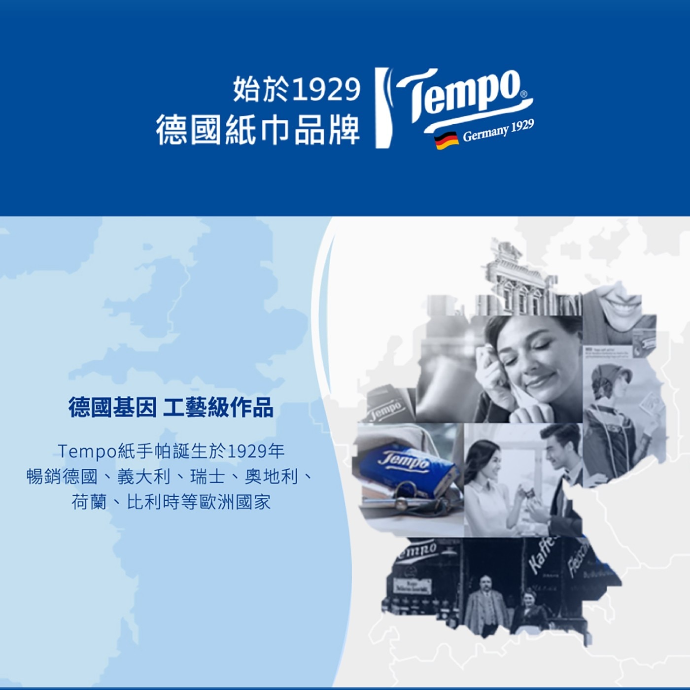 始於1929 德國紙巾品牌 Tempo German 德國基因 工藝級作品 Jempo Tempo紙手帕誕生於1929年 暢銷德國、義大利、瑞士、奧地利、 荷蘭、比利時等歐洲國家 Kaffe Reso