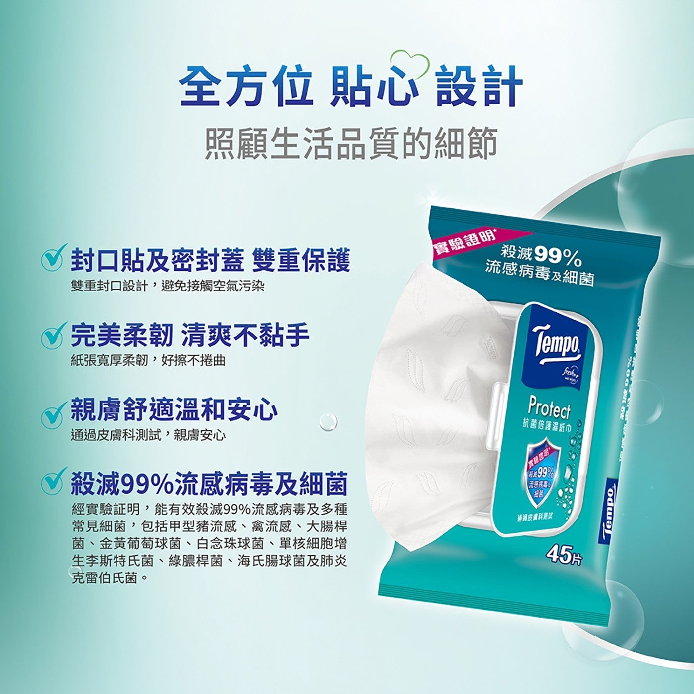 全方位 貼心設計 照顧生活品質的細節 實驗證明 封口貼及密封蓋 雙重保護 雙重封口設計,避免接觸空氣污染 殺滅99 流感病毒及細菌 完美柔韌 清爽不黏手 Tempo.