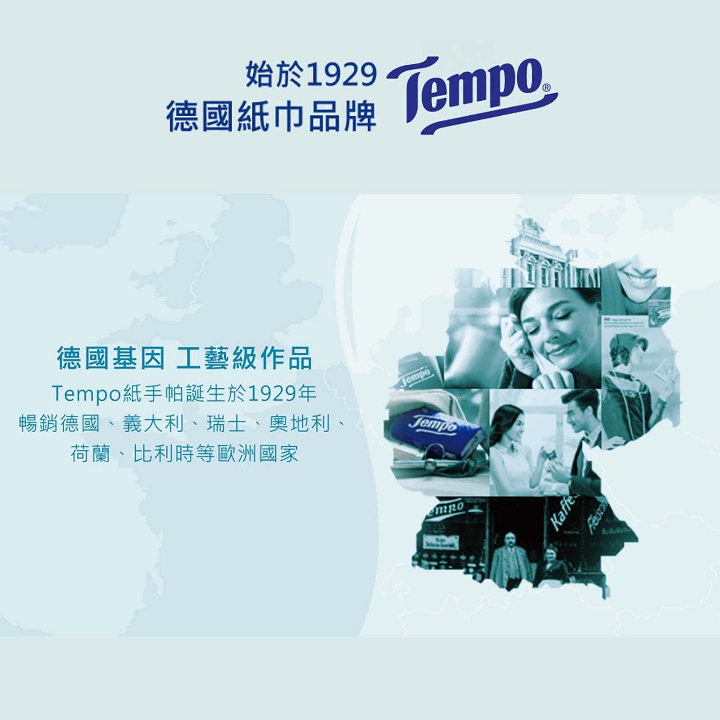 始於1929 德國紙巾品牌 Tempor 德國基因 工藝級作品 Tempo紙手帕誕生於1929年 暢銷德國、義大利、瑞士、奧地利、 荷蘭、比利時等歐洲國家 Jemp Tempo Kaffe Fesc