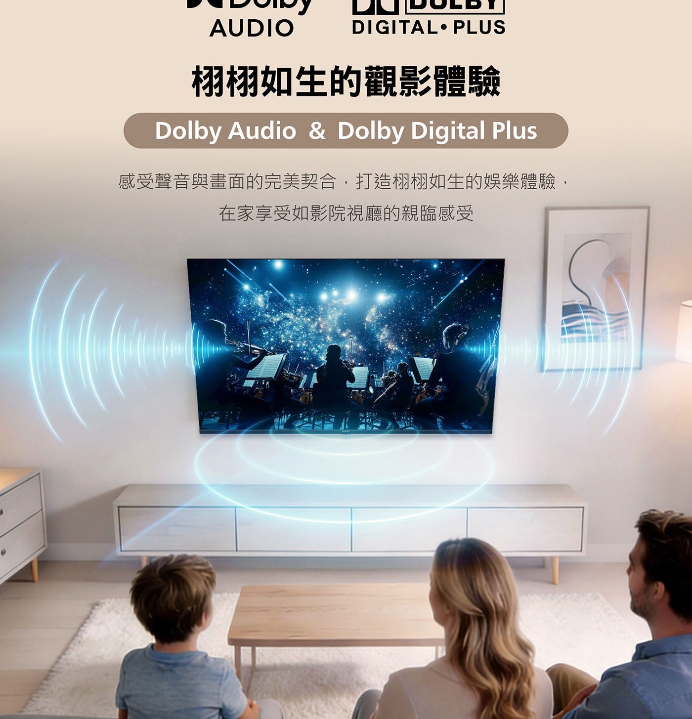 AUDIO DIGITAL PLUS 栩栩如生的觀影體驗 Dolby Audio Digital Plus 感受聲音與畫面的完美契合,打造栩栩如生的娛樂體驗, 在家享受如影院視廳的親臨感受