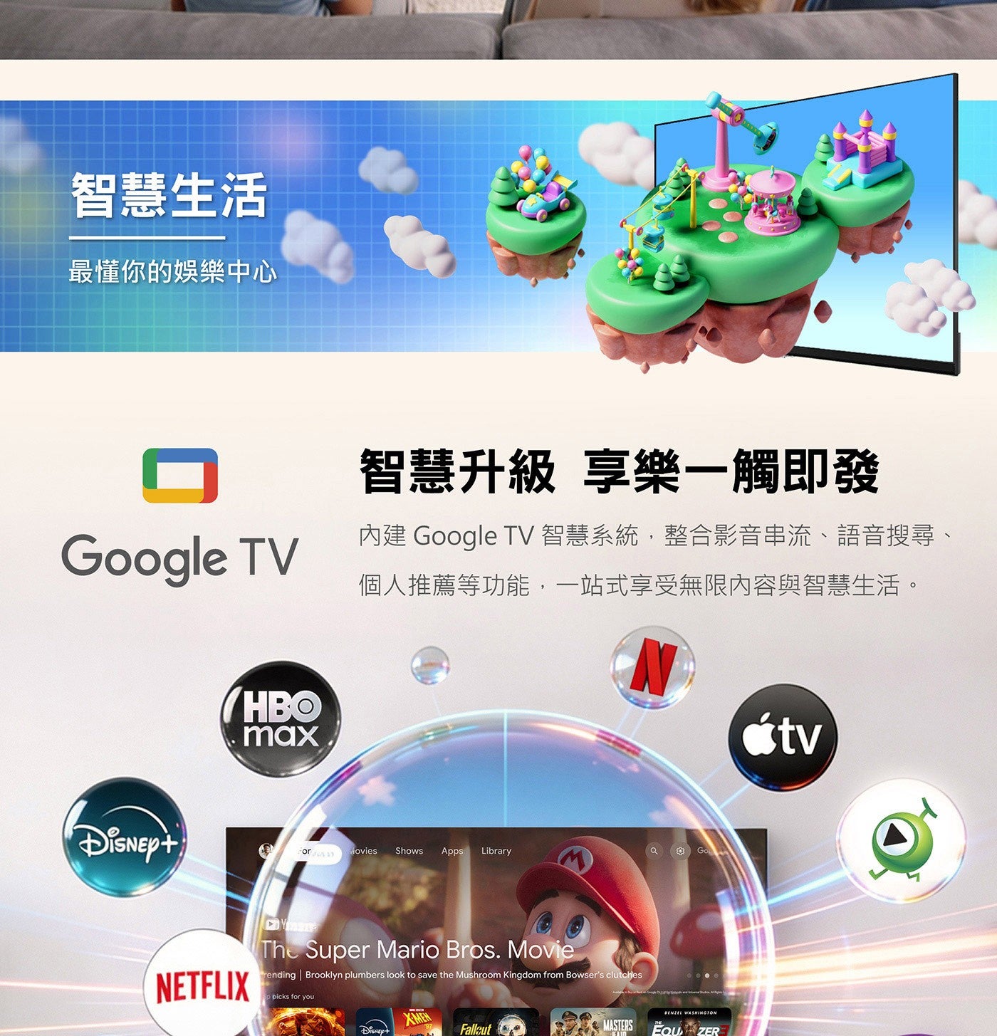 智慧生活 最懂你的娛樂中心 智慧升級 享樂 1 觸即發 Google TV 內建 智慧系統,整合影音串流語音搜尋 個人推薦等功能,1 站式享受無限內容與智慧生活
