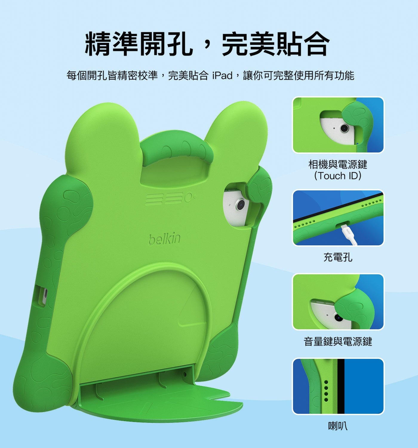 精準開孔,完美貼合 每個開孔皆精密校準,完美貼合iPad,讓你可完整使用所有功能 belkin 相機與電源鍵 Touch ID 充電孔 音量鍵與電源鍵 喇叭