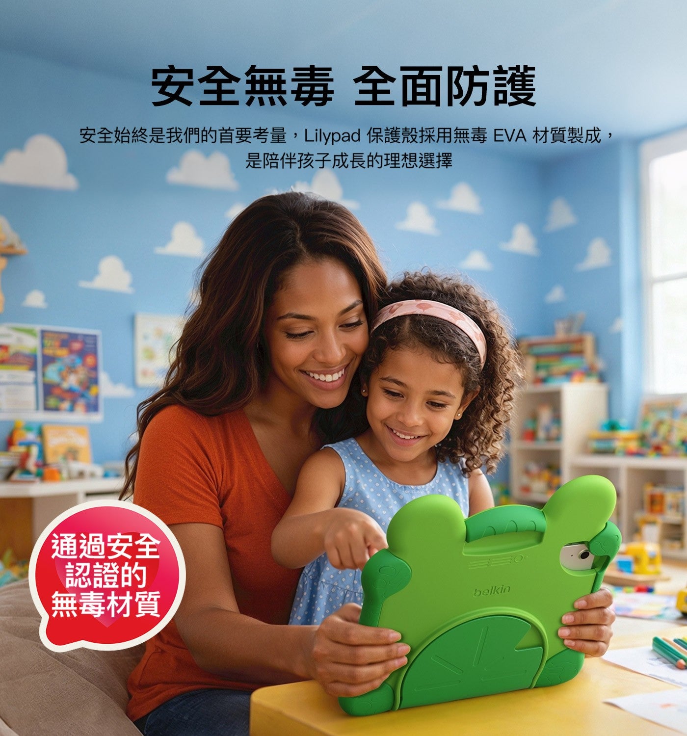 安全無毒 全面防護 安全始終是我們的首要考量,Lilypad 保護殼採用無毒 EVA材質製成, 是陪伴孩子成長的理想選擇 通過安全 認證的 無毒材質 belkin