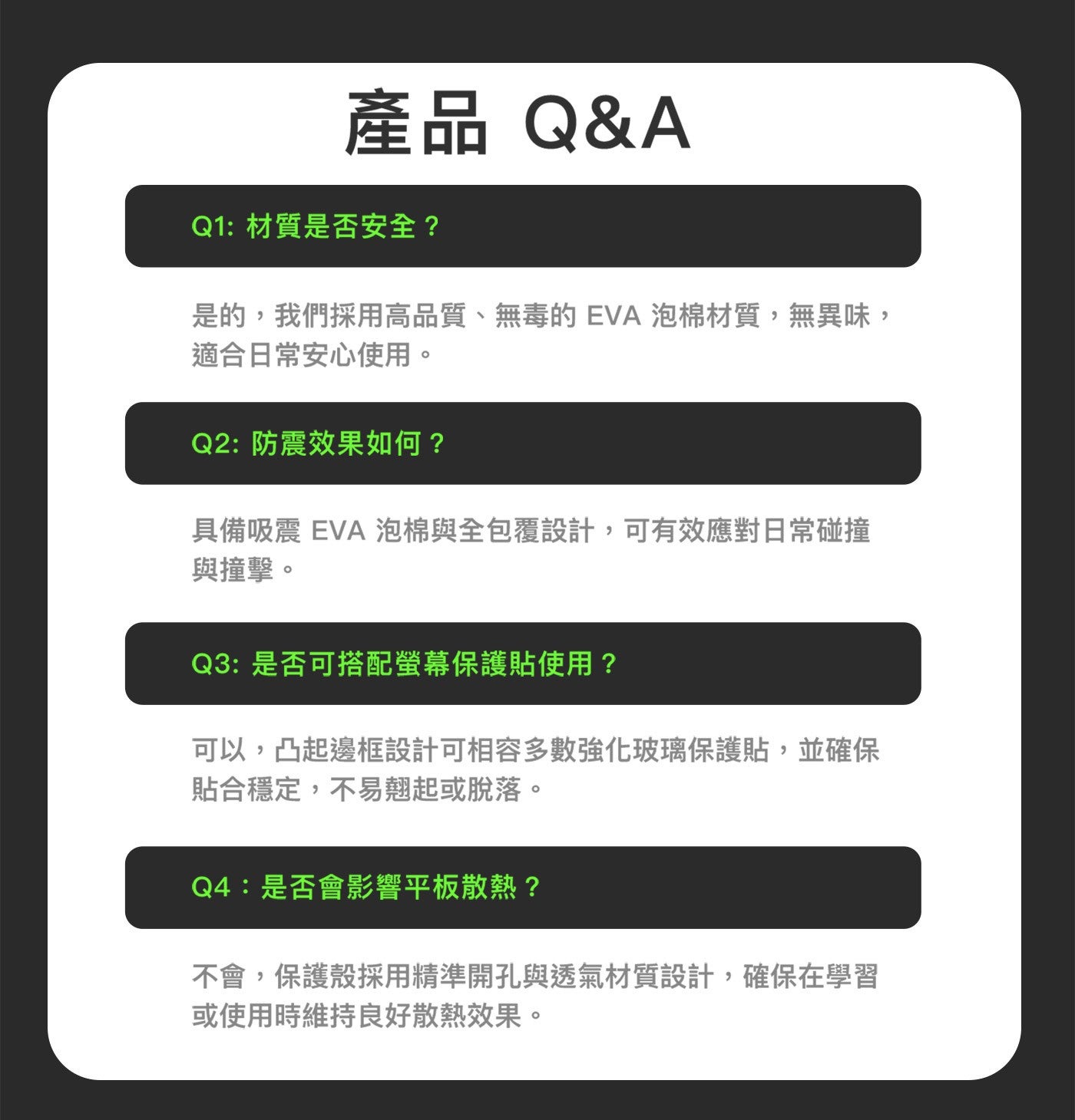 產品QA Q1:材質是否安全? 是的,我們採用高品質、無毒的 EVA 泡棉材質,無異味, 適合日常安心使用。 Q2:防震效果如何? 具備吸震 泡棉與全包覆設計,可有效應對日常碰撞 與撞擊。
