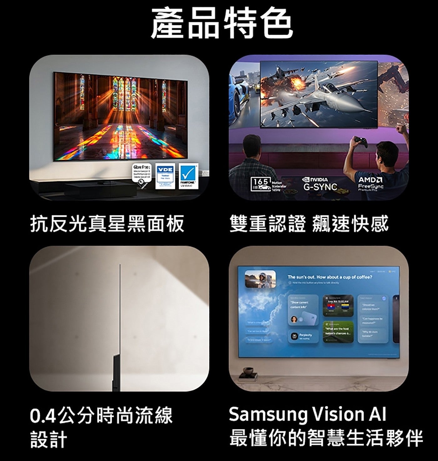 產品特色抗反光真星黑面板雙重認證飆速快感 0.4公分時尚流線設計最懂你的智慧生活夥伴 Samsung