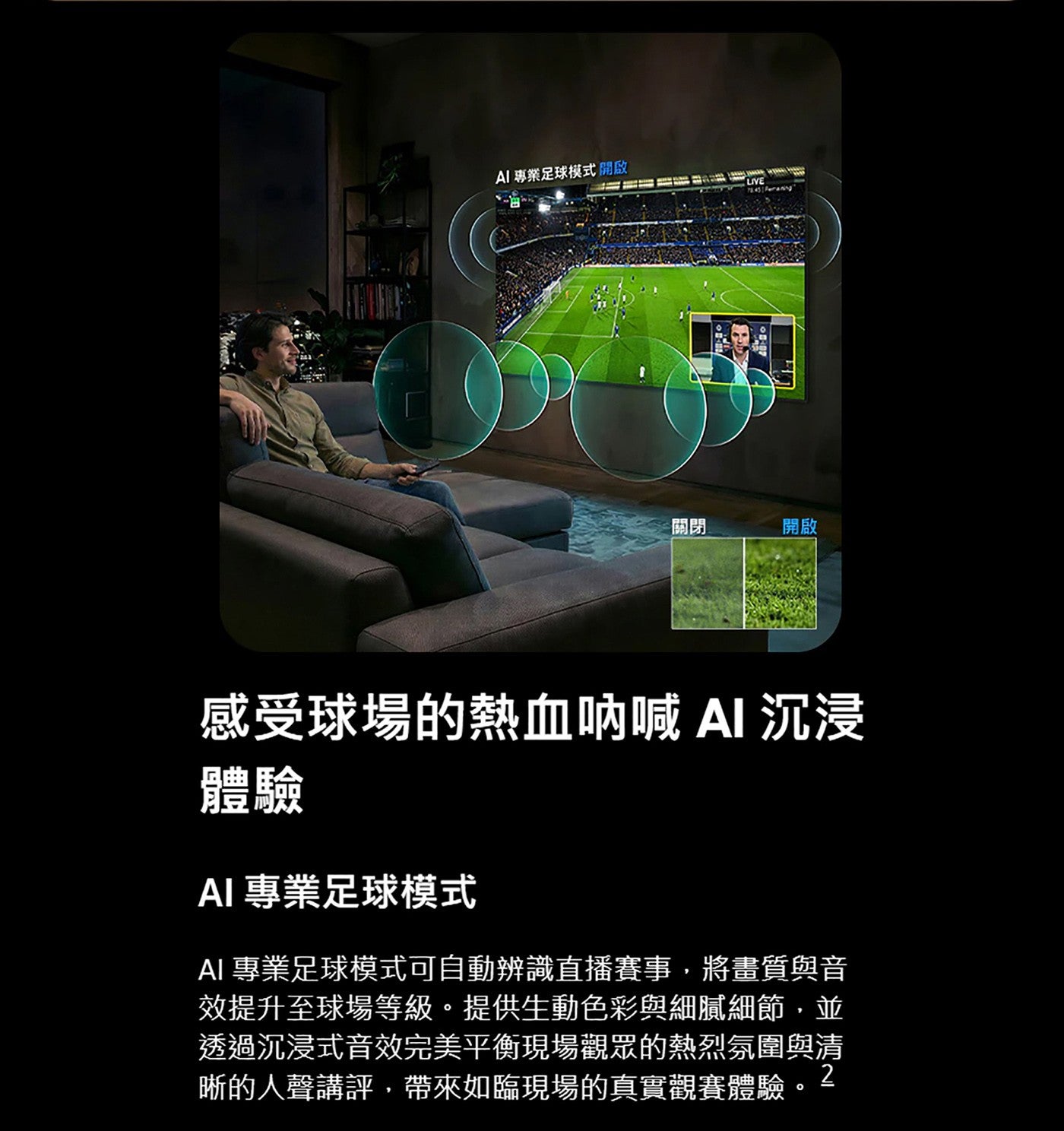 AI 專業足球模式開啟關閉開啟感受球場的熱血呐喊 AI 沉浸體驗 AI專業足球模式 AI專業足球模式可自動辨識直播賽事,將畫質與音效提升至球場等級提供生動色彩與細膩細節,並透過沉浸式音效完美平衡現場觀眾的熱烈氛圍與清 2 晰的人聲講評...
