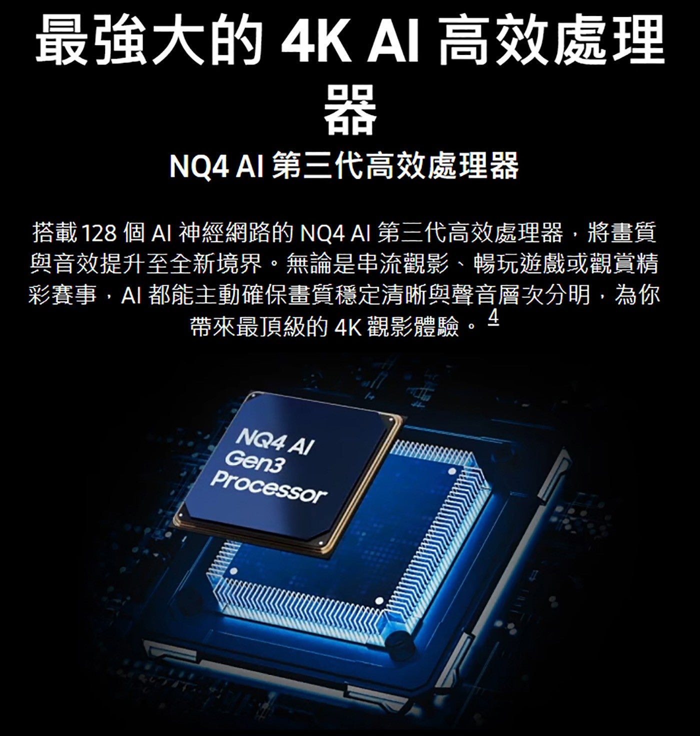 最強大的 4K AI 高效處理器 NQ4 AI 第三代高效處理器搭載 128 個AI 神經網路的 NQ4 AI 第三代高效處理器,將畫質與音效提升至全新境界無論是串流觀影、暢玩遊戲或觀賞精彩賽事,AI都能主動確保畫質穩定清晰與聲音層次分明...