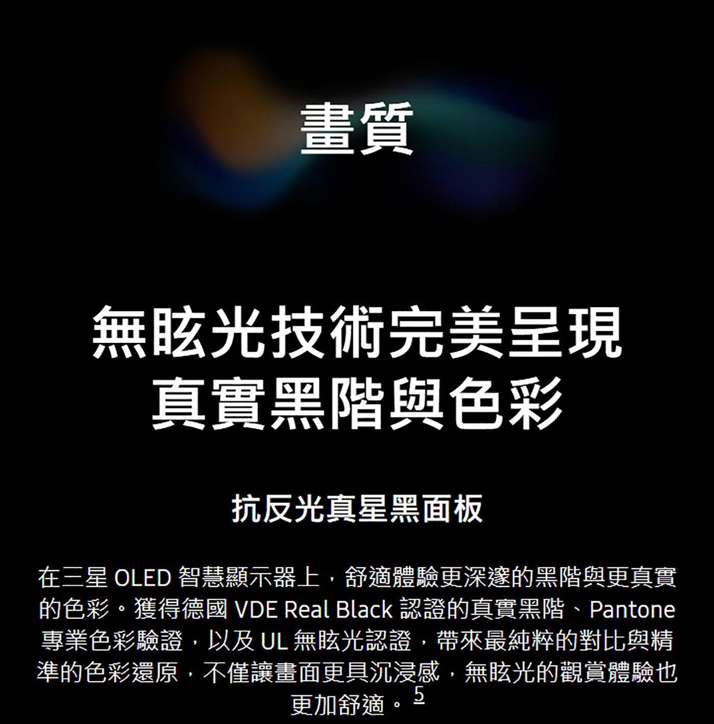 畫質無眩光技術完美呈現真實黑階與色彩抗反光真星黑面板在三星 OLED 智慧顯示器上,舒適體驗更深邃的黑階與更真實的色彩獲得德國 VDE Real Black 認證的真實黑階、Pantone 專業色彩驗證,以及 UL 無眩光認證...