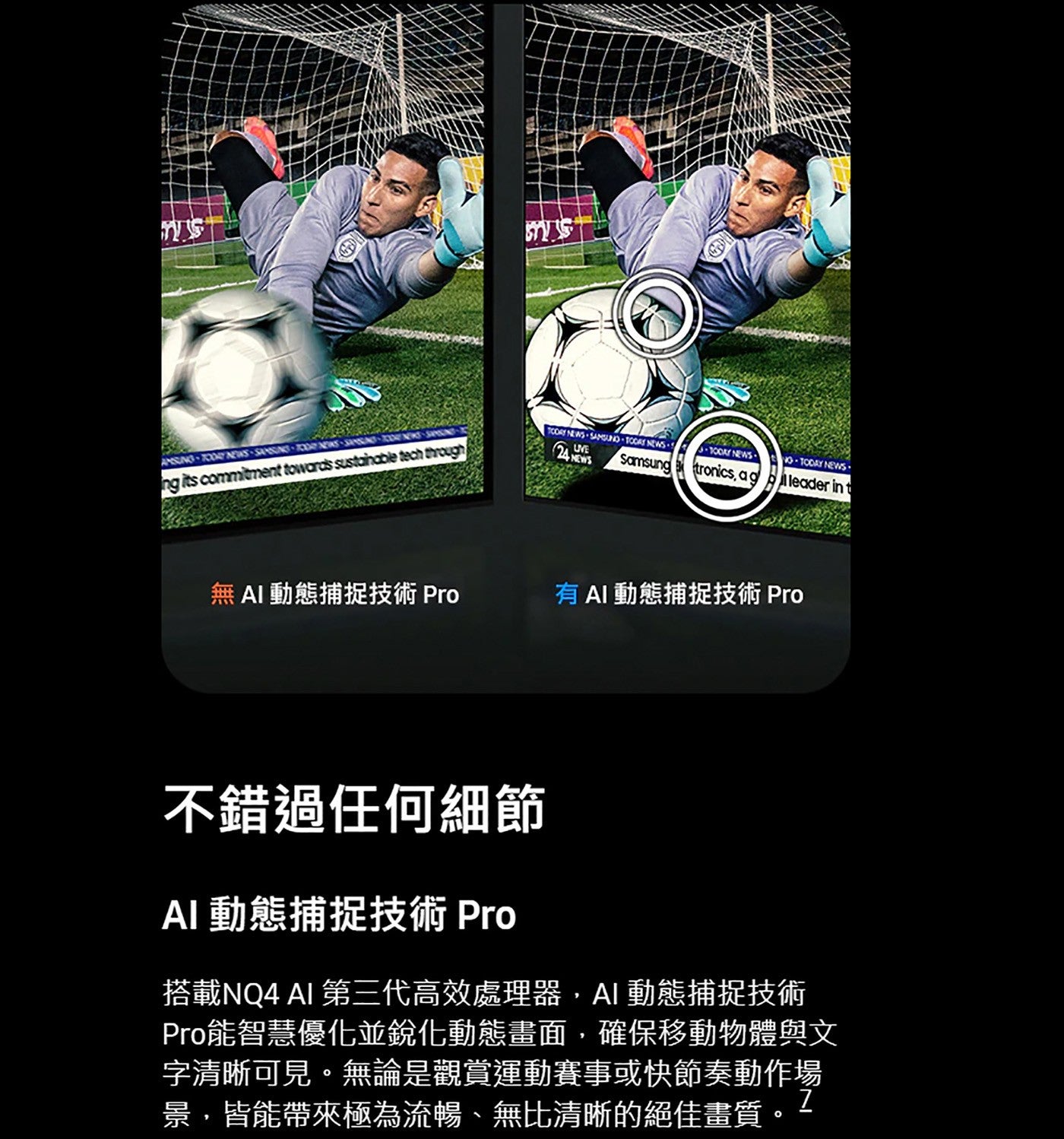 無AI動態捕捉技術 Pro 有AI動態捕捉技術 Pro 不錯過任何細節 AI 動態捕捉技術 Pro 搭載NQ4 AI 第三代高效處理器,AI動態捕捉技術 Pro能智慧優化並銳化動態畫面...