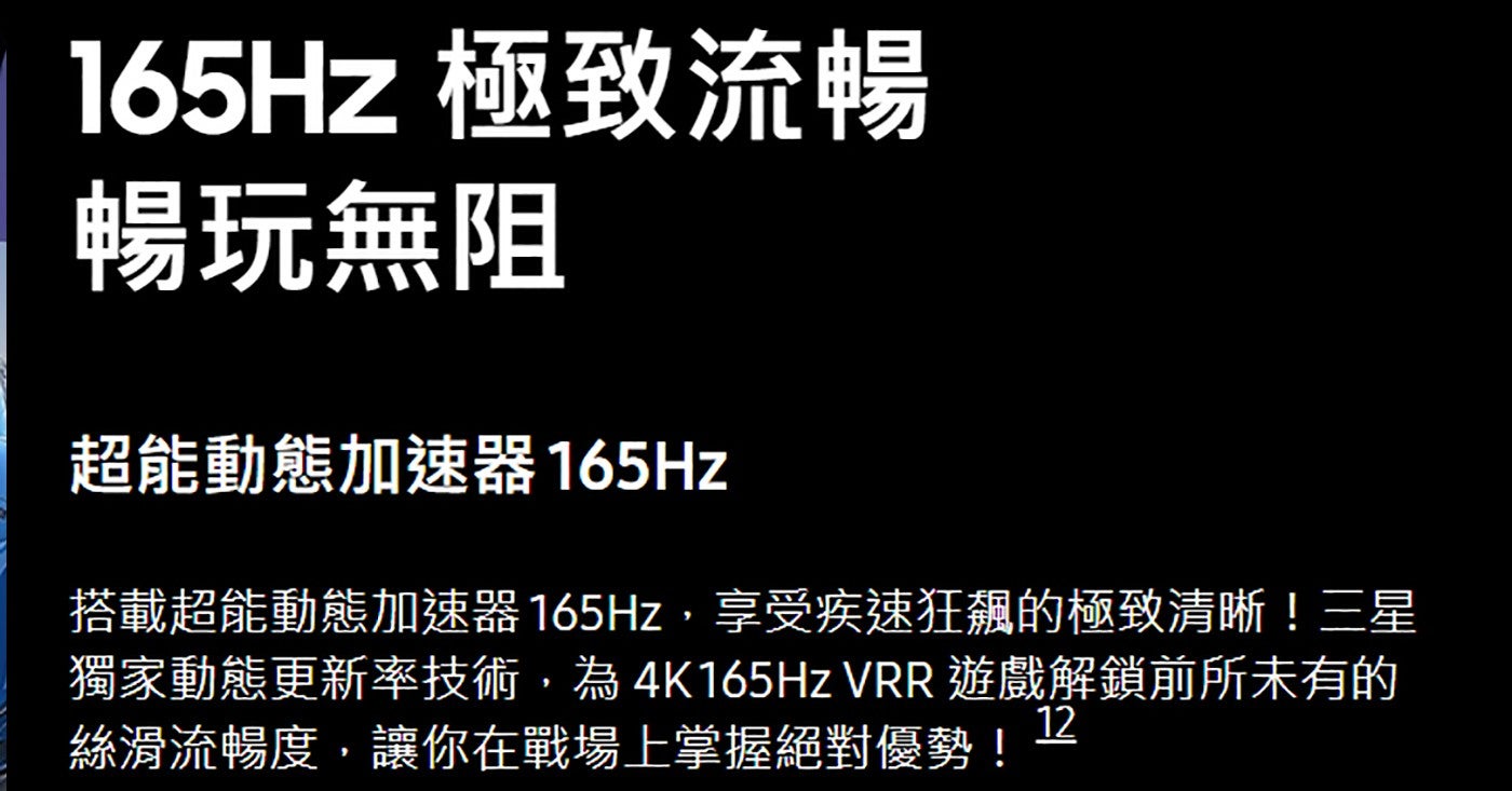 165Hz 極致流暢暢玩無阻超能動態加速器 165Hz 搭載超能動態加速器 165Hz,享受疾速狂飆的極致清晰!三星獨家動態更新率技術,為4K165Hz VRR 遊戲解鎖前所未有的絲滑流暢度,讓你在戰場上掌握絕對優勢!