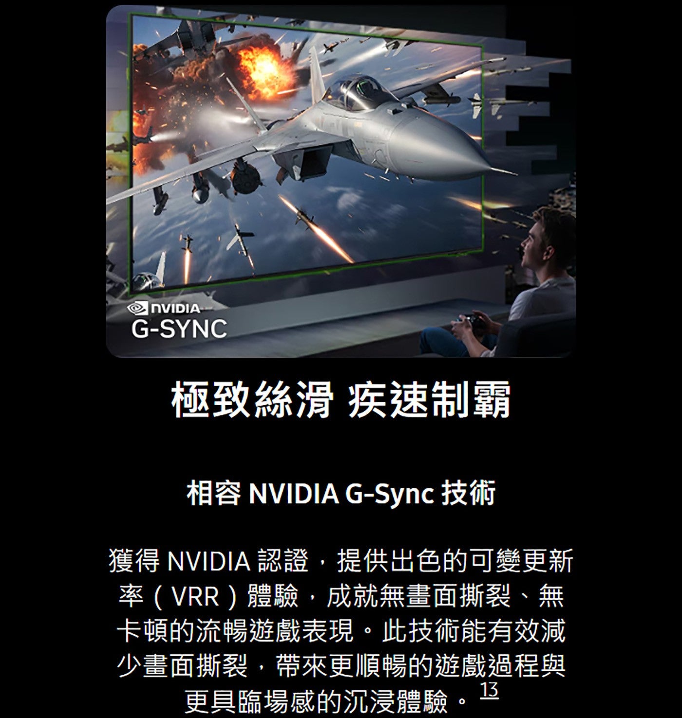 極致絲滑疾速制霸相容 NVIDIA G-Sync 技術獲得 NVIDIA 認證,提供出色的可變更新率VRR體驗,成就無畫面撕裂、無卡頓的流暢遊戲表現此技術能有效減少畫面撕裂,帶來更順暢的遊戲過程與更具臨場感的沉浸體驗辽