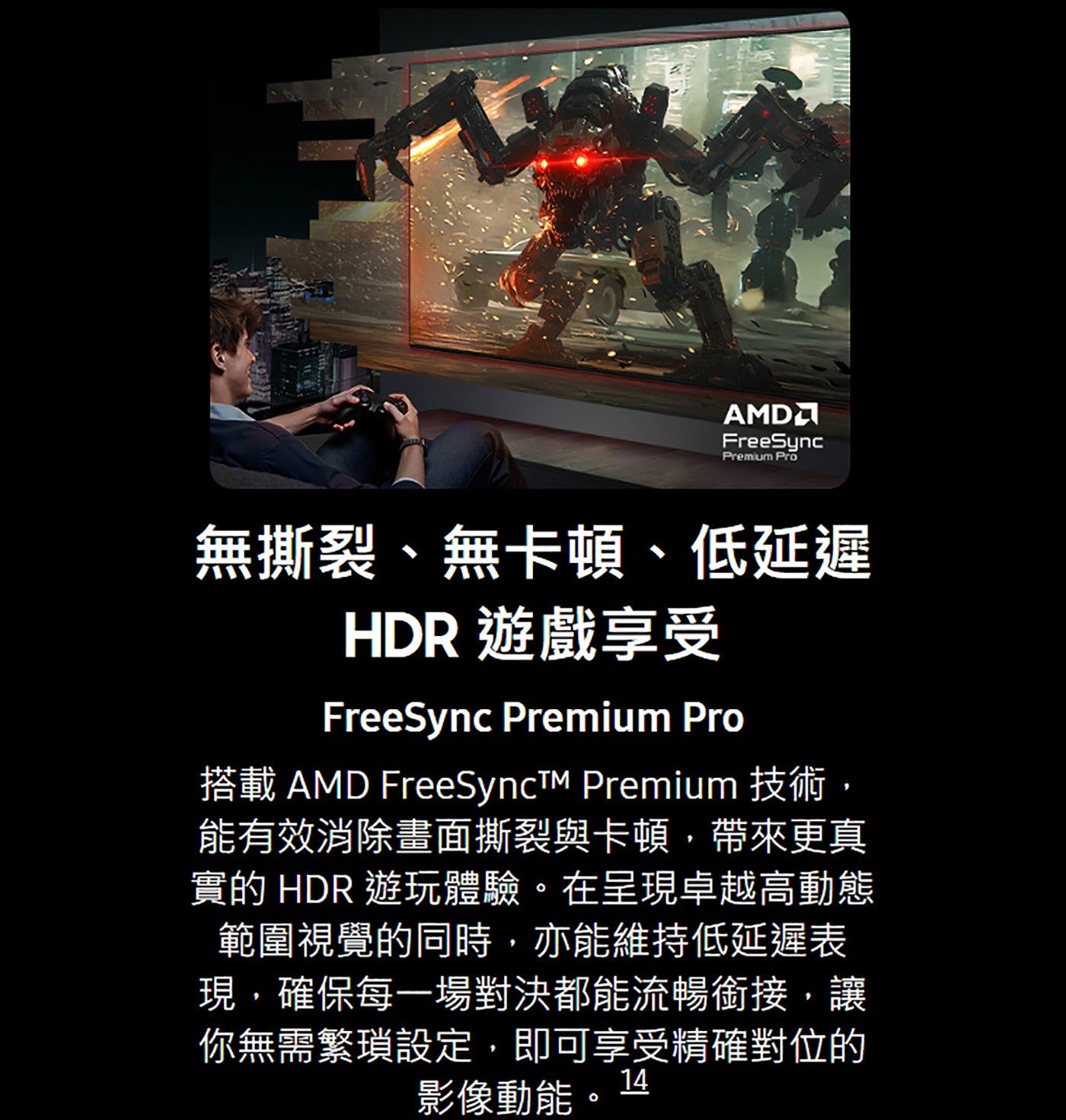 無撕裂、無卡頓、低延遲 HDR 遊戲享受搭載 AMD FreeSynctTM Premium 技術, 能有效消除畫面撕裂與卡頓,帶來更真實的 HDR 遊玩體驗在呈現卓越高動態範圍視覺的同時,亦能維持低延遲表現,確保每一場對決都能流暢銜接...