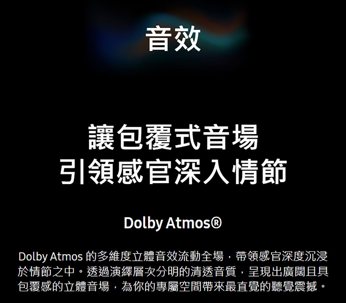 音效讓包覆式音場引領感官深入情節 Dolby Atmos 的多維度立體音效流動全場,帶領感官深度沉浸於情節之中透過演繹層次分明的清透音質,呈現出廣闊且具包覆感的立體音場,為你的專屬空間帶來最直覺的聽覺震撼